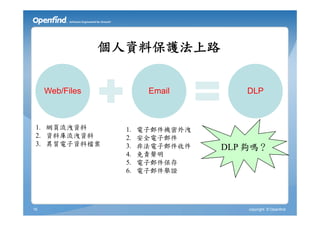 個人資料保護法上路


     Web/Files           Email        DLP



 1. 網頁流洩資料         1.   電子郵件機密外洩
 2. 資料庫流洩資料        2.   安全電子郵件
 3. 異質電子資料檔案       3.   非法電子郵件收件   DLP 夠嗎？
                   4.   免責聲明
                   5.   電子郵件保存
                   6.   電子郵件舉證




16                                     copyright © Openfind
 