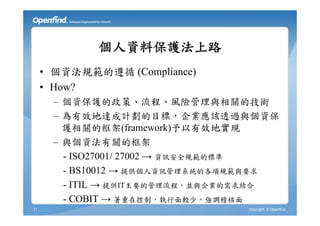 個人資料保護法上路
     • 個資法規範的遵循 (Compliance)
     • How?
       – 個資保護的政策、流程、風險管理與相關的技術
       – 為有效地達成計劃的目標，企業應該透過與個資保
         護相關的框架(framework)予以有效地實現
       – 與個資法有關的框架
         - ISO27001/ 27002 → 資訊安全規範的標準
         - BS10012 → 提供個人資訊管理系統的各項規範與要求
         - ITIL → 提供IT主要的管理流程，並與企業的需求結合
         - COBIT → 著重在控制，執行面較少，強調稽核面
17                                copyright © Openfind
 