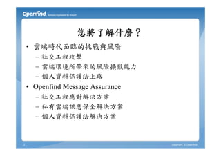 您將了解什麼？
    • 雲端時代面臨的挑戰與風險
      – 社交工程攻擊
      – 雲端環境所帶來的風險擴散能力
      – 個人資料保護法上路
    • Openfind Message Assurance
      – 社交工程應對解決方案
      – 私有雲端訊息保全解決方案
      – 個人資料保護法解決方案


2                                  copyright © Openfind
 