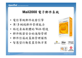 Mail2000 電子郵件系統

     •   電信等級郵件收發引擎
     •   單/多網域郵件管理能力
     •   貼近桌面軟體的 Web 環境
     •   郵件帳密安全的進階管理
     •   郵件信箱政策與管理權限
     •   智慧型行動裝置存取方案


26                            copyright © Openfind
 