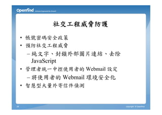 社交工程威脅防護
     • 帳號密碼安全政策
     • 預防社交工程威脅
      – 純文字、封鎖外部圖片連結、去除
        JavaScript
     • 管理者統一中控使用者的 Webmail 設定
      – 將使用者的 Webmail 環境安全化
     • 智慧型大量外寄信件偵測


28                              copyright © Openfind
 