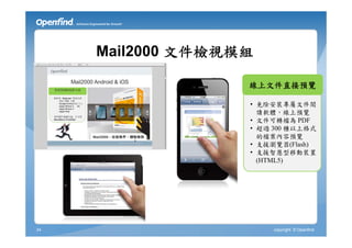 Mail2000 文件檢視模組

                   線上文件直接預覽

                   • 免除安裝專屬文件閱
                     讀軟體，線上預覽
                   • 文件可轉檔為 PDF
                   • 超過 300 種以上格式
                     的檔案內容預覽
                   • 支援瀏覽器(Flash)
                   • 支援智慧型移動裝置
                     (HTML5)




34                     copyright © Openfind
 