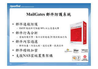 MailGates 郵件防護系統

     • 郵件連線防護
      – SMTP 階段即可阻擋 90% 以上惡意攻擊

     • 郵件行為分析
      – 雲端防護引擎，每日分析超過 20 億封樣本行為

     • 郵件內容過濾
      – 郵件防毒、內容比對、退信攻擊、釣魚信件

     • 郵件稽核加密
     • 支援NAS雲端叢集架構

44                                copyright © Openfind
 