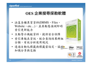 OES 企業搜尋探勘軟體

     • 涵蓋各種異質資料(DBMS、Files、
       Website、etc…)，並具動態偵測即時
       索引更新能力
     • 主動警示機敏資料，提供安全保障
     • 索引庫報表資訊，配合查詢結果群組
       分類，有效分析使用現況
     • 透過自動化標籤與標籤雲設定，協助
       知識分享與交換


49                              copyright © Openfind
 