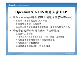 Openfind & ATUS 郵件加密 DLP
     • 低導入成本的郵件加密DLP 閘道方案 (MailGates)
      – 不需導入文管系統式的 DLP 方案
      – 不需改變企業的IT系統架構
      – 迅速導入郵件安全與文件檔案加密、檔案權限控管的特色
     • 可使寄出的郵件附檔具備以下控管能力
      – 提供以下加密防護
        • 密文保護，且禁止複製貼上、列印、抓圖、另存新檔
      – 可限制文件檔案開啟次數、開啟有效期限
      – 可限制使用特定軟體開啟
      – 遠端紀錄檔案開啟者IP、時間和檔名


51                                  copyright © Openfind
 