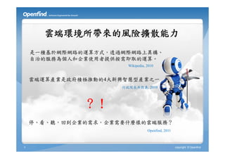 雲端環境所帶來的風險擴散能力
    是一種基於網際網路的運算方式，透過網際網路上異構、
    自治的服務為個人和企業使用者提供按需即取的運算。
                       Wikipedia, 2010


    雲端運算產業是政府積極推動的4大新興智慧型產業之一
                     行政院長吳敦義, 2010



              ？！
    停、看、聽，回到企業的需求，企業需要什麼樣的雲端服務？
                                  Openfind, 2011



9                                                  copyright © Openfind
 