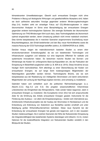 80


klimarelevanten Umweltbelastungen. Obwohl auch erneuerbare Energien nicht ohne
Probleme in Bezug auf ökologische Wirkungen und gesellschaftliche Akzeptanz sind, haben
sie doch zahlreiche sekundäre Vorzüge gegenüber anderen Minderungstechnologien
(Kap. 2.4). Insofern wirkt ein einseitiger Fokus auf CO2-Minderungskosten in vielen
ökonomischen Analysen im Sinne einer Benachteiligung der erneuerbaren Energien
gegenüber anderen technologischen Optionen. Die verengte Sichtweite der ökonomischen
Optimierung von THG-Minderungen führt auch dazu, dass Technologiepfade als ökonomisch
optimal eingeschätzt werden, deren Umsetzung politisch nicht immer realistisch erscheint.
Dies könnte beispielsweise die in manchen Szenarien angenommene Erschließung neuer
Braunkohletagebaue, den Erhalt bestehender und den Bau neuer Kernkraftwerke sowie die
massive Nutzung der CCS-Technologie betreffen (siehe z. B. EDENHOFER et al. 2009).

Darüber   hinaus    neigen   die   makroökonomisch        basierten   Studien    zu   einem     eher
strukturkonservativen Entwicklungspfad, da sie von bestehenden Technologien und
Infrastrukturen ausgehen und teilweise nur eine begrenzte Offenheit für radikale und
systemische Innovationen haben. So berechnen manche Studien bei Sonnen- und
Windenergie die Kosten für umfangreiche Back-Up-Kapazitäten ein, die die Fluktuation der
Einspeisung im Bedarfsfall ausgleichen sollen (z. B. IER et al. 2010). Diese Annahme ist aus
heutiger Sicht nachvollziehbar, führt allerdings zu einer Überschätzung der Kosten von
erneuerbaren     Energien,   da    auf   lange    Sicht   kostengünstigere      Möglichkeiten    der
Netzintegration geschaffen werden können. Technologische Brüche, wie sie sich
beispielsweise aus der Realisierung von intelligenten Stromnetzen und damit verbundenen
Möglichkeiten der Lenkung der Nachfrage ergeben könnten, sind schwierig zu modellieren.

Geändert haben sich schließlich auch die politischen Rahmenbedingungen (s. a.
Abschn. 2.2.2,   Kap. 5.2    und    5.3):   Die   jüngsten    wissenschaftlichen      Erkenntnisse
unterstreichen die Dringlichkeit des Klimaproblems. Viele Länder haben begonnen, stark in
erneuerbare Energien zu investieren. Die Europäische Union (EU) hat sich anspruchsvolle
Ziele für die Erhöhung des Anteils erneuerbarer Energien gesetzt. Instrumente für die
Förderung des Ausbaus – vor allem die Einspeisevergütung – breiten sich international aus.
Ambitionierte Infrastrukturprojekte wie der Ausbau der Stromnetze im Nordseeraum und die
Entwicklung und Anbindung von Solarstrom aus Nordafrika werden ernsthaft und unter
Beteiligung großer Wirtschaftsunternehmen betrieben. Diese neue Dynamik bei der
Entwicklung der erneuerbaren Energien hat gerade erst begonnen, sich in den neuesten
Studien niederzuschlagen. Da in solchen Szenarien die Höhe der fluktuierenden Einspeisung
die Integrationsfähigkeit des bestehenden Systems übersteigen wird (Abschn. 5.2.2), rücken
Optionen für die kosteneffiziente Integration von fluktuierenden Quellen verstärkt in den
Blickpunkt der Studien.
 