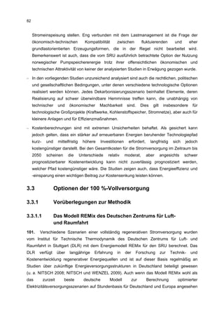 82


     Stromeinspeisung stellen. Eng verbunden mit dem Lastmanagement ist die Frage der
     ökonomisch-technischen               Kompatibilität     zwischen           fluktuierenden         und      eher
     grundlastorientierten Erzeugungsformen, die in der Regel nicht bearbeitet wird.
     Bemerkenswert ist auch, dass die vom SRU ausführlich betrachtete Option der Nutzung
     norwegischer Pumpspeicherenergie trotz ihrer offensichtlichen ökonomischen und
     technischen Attraktivität von keiner der analysierten Studien in Erwägung gezogen wurde.

– In den vorliegenden Studien unzureichend analysiert sind auch die rechtlichen, politischen
     und gesellschaftlichen Bedingungen, unter denen verschiedene technologische Optionen
     realisiert werden können. Jedes Dekarbonisierungsszenario beinhaltet Elemente, deren
     Realisierung auf schwer überwindbare Hemmnisse treffen kann, die unabhängig von
     technischer       und    ökonomischer        Machbarkeit        sind.      Dies    gilt    insbesondere     für
     technologische Großprojekte (Kraftwerke, Kohlenstoffspeicher, Stromnetze), aber auch für
     kleinere Anlagen und für Effizienzmaßnahmen.

– Kostenberechnungen sind mit extremen Unsicherheiten behaftet. Als gesichert kann
     jedoch gelten, dass ein stärker auf erneuerbaren Energien beruhender Technologiepfad
     kurz-     und     mittelfristig    höhere      Investitionen     erfordert,       langfristig    sich   jedoch
     kostengünstiger darstellt. Bei den Gesamtkosten für die Stromversorgung im Zeitraum bis
     2050      scheinen       die      Unterschiede     relativ     moderat,       aber        angesichts    schwer
     prognostizierbarer Kostenentwicklung kann nicht zuverlässig prognostiziert werden,
     welcher Pfad kostengünstiger wäre. Die Studien zeigen auch, dass Energieeffizienz und
     -einsparung einen wichtigen Beitrag zur Kostensenkung leisten können.


3.3                  Optionen der 100 %-Vollversorgung

3.3.1                Vorüberlegungen zur Methodik

3.3.1.1              Das Modell REMix des Deutschen Zentrums für Luft-
                     und Raumfahrt
101.     Verschiedene Szenarien einer vollständig regenerativen Stromversorgung wurden
vom Institut für Technische Thermodynamik des Deutschen Zentrums für Luft- und
Raumfahrt in Stuttgart (DLR) mit dem Energiemodell REMix für den SRU berechnet. Das
DLR      verfügt       über   langjährige      Erfahrung     in     der     Forschung          zur   Technik-   und
Kostenentwicklung regenerativer Energiequellen und ist auf dieser Basis regelmäßig an
Studien über zukünftige Energieversorgungsstrukturen in Deutschland beteiligt gewesen
(u. a. NITSCH 2008; NITSCH und WENZEL 2009). Auch wenn das Modell REMix wohl als
das          zurzeit       beste         deutsche        Modell           zur      Berechnung           optimierter
Elektrizitätsversorgungsszenarien auf Stundenbasis für Deutschland und Europa angesehen
 
