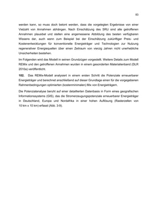 83


werden kann, so muss doch betont werden, dass die vorgelegten Ergebnisse von einer
Vielzahl von Annahmen abhängen. Nach Einschätzung des SRU sind alle getroffenen
Annahmen plausibel und stellen eine angemessene Abbildung des besten verfügbaren
Wissens dar, auch wenn zum Beispiel bei der Einschätzung zukünftiger Preis- und
Kostenentwicklungen für konventionelle Energieträger und Technologien zur Nutzung
regenerativer Energiequellen über einen Zeitraum von vierzig Jahren nicht unerhebliche
Unsicherheiten bestehen.

Im Folgenden wird das Modell in seinen Grundzügen vorgestellt. Weitere Details zum Modell
REMix und den getroffenen Annahmen wurden in einem gesonderten Materialienband (DLR
2010a) veröffentlicht.

102.   Das REMix-Modell analysiert in einem ersten Schritt die Potenziale erneuerbarer
Energieträger und berechnet anschließend auf dieser Grundlage einen für die vorgegebenen
Rahmenbedingungen optimierten (kostenminimalen) Mix von Energieträgern.

Die Potenzialanalyse beruht auf einer detaillierten Datenbasis in Form eines geografischen
Informationssystems (GIS), das die Stromerzeugungspotenziale erneuerbarer Energieträger
in Deutschland, Europa und Nordafrika in einer hohen Auflösung (Rasterzellen von
10 km x 10 km) erfasst (Abb. 3-9).
 