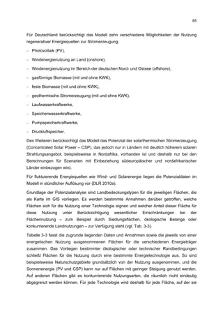 85


Für Deutschland berücksichtigt das Modell zehn verschiedene Möglichkeiten der Nutzung
regenerativer Energiequellen zur Stromerzeugung:

– Photovoltaik (PV),

– Windenergienutzung an Land (onshore),

– Windenergienutzung im Bereich der deutschen Nord- und Ostsee (offshore),

– gasförmige Biomasse (mit und ohne KWK),

– feste Biomasse (mit und ohne KWK),

– geothermische Stromerzeugung (mit und ohne KWK),

– Laufwasserkraftwerke,

– Speicherwasserkraftwerke,

– Pumpspeicherkraftwerke,

– Druckluftspeicher.

Des Weiteren berücksichtigt das Modell das Potenzial der solarthermischen Stromerzeugung
(Concentrated Solar Power – CSP), das jedoch nur in Ländern mit deutlich höherem solaren
Strahlungsangebot, beispielsweise in Nordafrika, vorhanden ist und deshalb nur bei den
Berechnungen für Szenarien mit Einbeziehung südeuropäischer und nordafrikanischer
Länder einbezogen wird.

Für fluktuierende Energiequellen wie Wind- und Solarenergie liegen die Potenzialdaten im
Modell in stündlicher Auflösung vor (DLR 2010a).

Grundlage der Potenzialanalyse sind Landbedeckungstypen für die jeweiligen Flächen, die
als Karte im GIS vorliegen. Es werden bestimmte Annahmen darüber getroffen, welche
Flächen sich für die Nutzung einer Technologie eignen und welcher Anteil dieser Fläche für
diese   Nutzung    unter   Berücksichtigung   wesentlicher   Einschränkungen     bei   der
Flächennutzung – zum Beispiel durch Siedlungsflächen, ökologische Belange oder
konkurrierende Landnutzungen – zur Verfügung steht (vgl. Tab. 3-3).

Tabelle 3-3 fasst die zugrunde liegenden Daten und Annahmen sowie die jeweils von einer
energetischen Nutzung ausgenommenen Flächen für die verschiedenen Energieträger
zusammen. Das Vorliegen bestimmter ökologischer oder technischer Randbedingungen
schließt Flächen für die Nutzung durch eine bestimmte Energietechnologie aus. So sind
beispielsweise Naturschutzgebiete grundsätzlich von der Nutzung ausgenommen, und die
Sonnenenergie (PV und CSP) kann nur auf Flächen mit geringer Steigung genutzt werden.
Auf anderen Flächen gibt es konkurrierende Nutzungsarten, die räumlich nicht eindeutig
abgegrenzt werden können. Für jede Technologie wird deshalb für jede Fläche, auf der sie
 