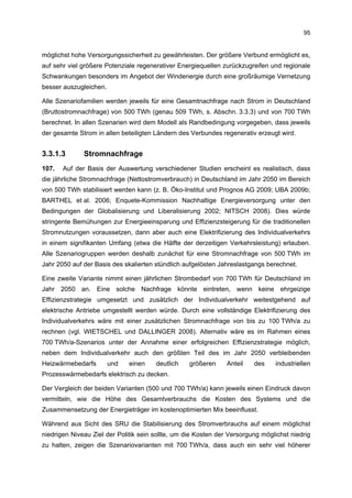 95


möglichst hohe Versorgungssicherheit zu gewährleisten. Der größere Verbund ermöglicht es,
auf sehr viel größere Potenziale regenerativer Energiequellen zurückzugreifen und regionale
Schwankungen besonders im Angebot der Windenergie durch eine großräumige Vernetzung
besser auszugleichen.

Alle Szenariofamilien werden jeweils für eine Gesamtnachfrage nach Strom in Deutschland
(Bruttostromnachfrage) von 500 TWh (genau 509 TWh, s. Abschn. 3.3.3) und von 700 TWh
berechnet. In allen Szenarien wird dem Modell als Randbedingung vorgegeben, dass jeweils
der gesamte Strom in allen beteiligten Ländern des Verbundes regenerativ erzeugt wird.


3.3.1.3       Stromnachfrage
107.   Auf der Basis der Auswertung verschiedener Studien erscheint es realistisch, dass
die jährliche Stromnachfrage (Nettostromverbrauch) in Deutschland im Jahr 2050 im Bereich
von 500 TWh stabilisiert werden kann (z. B. Öko-Institut und Prognos AG 2009; UBA 2009b;
BARTHEL et al. 2006; Enquete-Kommission Nachhaltige Energieversorgung unter den
Bedingungen der Globalisierung und Liberalisierung 2002; NITSCH 2008). Dies würde
stringente Bemühungen zur Energieeinsparung und Effizienzsteigerung für die traditionellen
Stromnutzungen voraussetzen, dann aber auch eine Elektrifizierung des Individualverkehrs
in einem signifikanten Umfang (etwa die Hälfte der derzeitigen Verkehrsleistung) erlauben.
Alle Szenariogruppen werden deshalb zunächst für eine Stromnachfrage von 500 TWh im
Jahr 2050 auf der Basis des skalierten stündlich aufgelösten Jahreslastgangs berechnet.

Eine zweite Variante nimmt einen jährlichen Strombedarf von 700 TWh für Deutschland im
Jahr 2050 an. Eine solche Nachfrage könnte eintreten, wenn keine ehrgeizige
Effizienzstrategie umgesetzt und zusätzlich der Individualverkehr weitestgehend auf
elektrische Antriebe umgestellt werden würde. Durch eine vollständige Elektrifizierung des
Individualverkehrs wäre mit einer zusätzlichen Stromnachfrage von bis zu 100 TWh/a zu
rechnen (vgl. WIETSCHEL und DALLINGER 2008). Alternativ wäre es im Rahmen eines
700 TWh/a-Szenarios unter der Annahme einer erfolgreichen Effizienzstrategie möglich,
neben dem Individualverkehr auch den größten Teil des im Jahr 2050 verbleibenden
Heizwärmebedarfs        und   einen    deutlich    größeren     Anteil   des    industriellen
Prozesswärmebedarfs elektrisch zu decken.

Der Vergleich der beiden Varianten (500 und 700 TWh/a) kann jeweils einen Eindruck davon
vermitteln, wie die Höhe des Gesamtverbrauchs die Kosten des Systems und die
Zusammensetzung der Energieträger im kostenoptimierten Mix beeinflusst.

Während aus Sicht des SRU die Stabilisierung des Stromverbrauchs auf einem möglichst
niedrigen Niveau Ziel der Politik sein sollte, um die Kosten der Versorgung möglichst niedrig
zu halten, zeigen die Szenariovarianten mit 700 TWh/a, dass auch ein sehr viel höherer
 