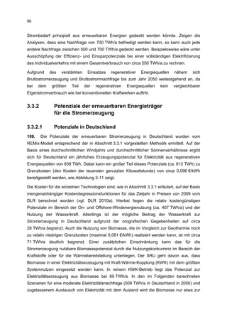 96


Strombedarf prinzipiell aus erneuerbaren Energien gedeckt werden könnte. Zeigen die
Analysen, dass eine Nachfrage von 700 TWh/a befriedigt werden kann, so kann auch jede
andere Nachfrage zwischen 500 und 700 TWh/a gedeckt werden. Beispielsweise wäre unter
Ausschöpfung der Effizienz- und Einsparpotenziale bei einer vollständigen Elektrifizierung
des Individualverkehrs mit einem Gesamtverbrauch von circa 550 TWh/a zu rechnen.

Aufgrund     des   verstärkten    Einsatzes   regenerativer   Energiequellen    nähern    sich
Bruttostromerzeugung und Bruttostromnachfrage bis zum Jahr 2050 weitestgehend an, da
bei    dem    größten   Teil     der   regenerativen   Energiequellen    kein   vergleichbarer
Eigenstromverbrauch wie bei konventionellen Kraftwerken auftritt.


3.3.2          Potenziale der erneuerbaren Energieträger
               für die Stromerzeugung

3.3.2.1        Potenziale in Deutschland
108.    Die Potenziale der erneuerbaren Stromerzeugung in Deutschland wurden vom
REMix-Modell entsprechend der in Abschnitt 3.3.1 vorgestellten Methodik ermittelt. Auf der
Basis eines durchschnittlichen Windjahrs und durchschnittlicher Sonnenverhältnisse ergibt
sich für Deutschland ein jährliches Erzeugungspotenzial für Elektrizität aus regenerativen
Energiequellen von 839 TWh. Dabei kann ein großer Teil dieses Potenzials (ca. 612 TWh) zu
Grenzkosten (den Kosten der teuersten genutzten Kilowattstunde) von circa 0,096 €/kWh
bereitgestellt werden, wie Abbildung 3-11 zeigt.

Die Kosten für die einzelnen Technologien sind, wie in Abschnitt 3.3.1 erläutert, auf der Basis
mengenabhängiger Kostendegressionsfunktionen für das Zieljahr in Preisen von 2009 vom
DLR berechnet worden (vgl. DLR 2010a). Hierbei liegen die relativ kostengünstigen
Potenziale im Bereich der On- und Offshore-Windenergienutzung (ca. 407 TWh/a) und der
Nutzung der Wasserkraft. Allerdings ist der mögliche Beitrag der Wasserkraft zur
Stromerzeugung in Deutschland aufgrund der orografischen Gegebenheiten auf circa
28 TWh/a begrenzt. Auch die Nutzung von Biomasse, die im Vergleich zur Geothermie noch
zu relativ niedrigen Grenzkosten (maximal 0,081 €/kWh) realisiert werden kann, ist mit circa
71 TWh/a deutlich begrenzt. Einer zusätzlichen Einschränkung kann das für die
Stromerzeugung nutzbare Biomassepotenzial durch die Nutzungskonkurrenz im Bereich der
Kraftstoffe oder für die Wärmebereitstellung unterliegen. Der SRU geht davon aus, dass
Biomasse in einer Elektrizitätserzeugung mit Kraft-Wärme-Kopplung (KWK) mit dem größten
Systemnutzen eingesetzt werden kann. In reinem KWK-Betrieb liegt das Potenzial zur
Elektrizitätserzeugung aus Biomasse bei 69 TWh/a. In den im Folgenden berechneten
Szenarien für eine moderate Elektrizitätsnachfrage (509 TWh/a in Deutschland in 2050) und
zugelassenem Austausch von Elektrizität mit dem Ausland wird die Biomasse nur etwa zur
 