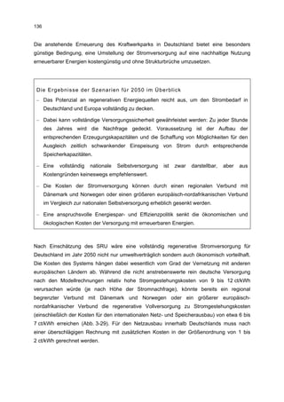 136


Die anstehende Erneuerung des Kraftwerkparks in Deutschland bietet eine besonders
günstige Bedingung, eine Umstellung der Stromversorgung auf eine nachhaltige Nutzung
erneuerbarer Energien kostengünstig und ohne Strukturbrüche umzusetzen.




 Die Ergebnisse der Szenarien für 2050 im Überblick
 – Das Potenzial an regenerativen Energiequellen reicht aus, um den Strombedarf in
      Deutschland und Europa vollständig zu decken.

 – Dabei kann vollständige Versorgungssicherheit gewährleistet werden: Zu jeder Stunde
      des Jahres wird die Nachfrage gedeckt. Voraussetzung ist der Aufbau der
      entsprechenden Erzeugungskapazitäten und die Schaffung von Möglichkeiten für den
      Ausgleich zeitlich schwankender Einspeisung von Strom durch entsprechende
      Speicherkapazitäten.

 – Eine     vollständig   nationale   Selbstversorgung   ist   zwar   darstellbar,   aber   aus
      Kostengründen keineswegs empfehlenswert.

 – Die Kosten der Stromversorgung können durch einen regionalen Verbund mit
      Dänemark und Norwegen oder einen größeren europäisch-nordafrikanischen Verbund
      im Vergleich zur nationalen Selbstversorgung erheblich gesenkt werden.

 – Eine anspruchsvolle Energiespar- und Effizienzpolitik senkt die ökonomischen und
      ökologischen Kosten der Versorgung mit erneuerbaren Energien.



Nach Einschätzung des SRU wäre eine vollständig regenerative Stromversorgung für
Deutschland im Jahr 2050 nicht nur umweltverträglich sondern auch ökonomisch vorteilhaft.
Die Kosten des Systems hängen dabei wesentlich vom Grad der Vernetzung mit anderen
europäischen Ländern ab. Während die nicht anstrebenswerte rein deutsche Versorgung
nach den Modellrechnungen relativ hohe Stromgestehungskosten von 9 bis 12 ct/kWh
verursachen würde (je nach Höhe der Stromnachfrage), könnte bereits ein regional
begrenzter Verbund mit Dänemark und Norwegen oder ein größerer europäisch-
nordafrikanischer Verbund die regenerative Vollversorgung zu Stromgestehungskosten
(einschließlich der Kosten für den internationalen Netz- und Speicherausbau) von etwa 6 bis
7 ct/kWh erreichen (Abb. 3-29). Für den Netzausbau innerhalb Deutschlands muss nach
einer überschlägigen Rechnung mit zusätzlichen Kosten in der Größenordnung von 1 bis
2 ct/kWh gerechnet werden.
 