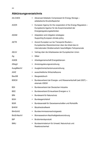 xiv


Abkürzungsverzeichnis
AA-CAES       = Advanced Adiabatic Compressed Air Energy Storage –
                 adiabatische Druckluftspeicher

ACER          = European Agency for the cooperation of the Energy Regulators –
                 Europäische Agentur für die Zusammenarbeit der
                 Energieregulierungsbehörden

ADAM          = Adaptation and mitigation strategies:
                 Supporting European climate policy

AETR          = Accord Européen sur les Transports Routiers –
                 Europäisches Übereinkommen über die Arbeit des im
                 internationalen Straßenverkehr beschäftigten Fahrpersonals

AEUV          = Vertrag über die Arbeitsweise der Europäischen Union

Ag            = Silber

AGEB          = Arbeitsgemeinschaft Energiebilanzen

ARegV         = Anreizregulierungsverordnung

AusglMechV    = Ausgleichsmechanismusverordnung

AWZ           = ausschließliche Wirtschaftszone

BauGB         = Baugesetzbuch

BDEW          = Bundesverband der Energie- und Wasserwirtschaft (seit 2007) –
                 ehemals VDEW

BDI           = Bundesverband der Deutschen Industrie

BEE           = Bundesverband Erneuerbare Energien e. V.

BfN           = Bundesamt für Naturschutz

BGH           = Bundesgerichtshof

BGR           = Bundesanstalt für Geowissenschaften und Rohstoffe

BHKW          = Blockheizkraftwerk

BImSchG       = Bundes-Immissionsschutzgesetz

BioSt-NachV   = Biomassestrom-Nachhaltigkeitsverordnung

BIP           = Bruttoinlandsprodukt

BMU           = Bundesministerium für Umwelt, Naturschutz und
                 Reaktorsicherheit
 
