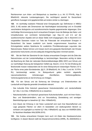 140


Rechtsnormen zum Arten- und Biotopschutz zu beachten (u. a. Art. 12 FFH-RL; Kap. 5
BNatSchG; relevante Landesregelungen). Die nachfolgend speziell für Deutschland
getroffenen Aussagen sind gegebenenfalls auf andere Länder zu übertragen.

120.   Im nachhaltig nutzbaren Potenzial einer Energiequelle (vgl. Definitionen in WBGU
2003, S. 48) werden alle Dimensionen der Nachhaltigkeit berücksichtigt und im Einzelfall
verschiedene ökologische und sozioökonomische Aspekte gegeneinander abgewogen. Eine
nachhaltige Stromversorgung durch erneuerbare Energien muss die Belange des Natur- und
Umweltschutzes    von   vornherein   berücksichtigen   (vgl.    Kap. 2.2     und   2.3;     auf   die
soziökonomischen Aspekte wird an dieser Stelle nicht eingegangen). Die in Abschnitt 3.3.3
vorgestellten Szenarien nutzen nur Teile der Potenziale der erneuerbaren Energien in
Deutschland. Sie lassen zusätzlich zum bereits vorgenommenen Ausschluss von
Schutzgebieten weitere Spielräume für zusätzliche Prioritätensetzungen zugunsten des
Naturschutzes. Risiken können und müssen durch eine geeignete Standortwahl, den Einsatz
planerischer Instrumente und eine adäquate Anlagenkonfiguration minimiert werden.

121.   Bei der Wahl der Standorte für den Ausbau erneuerbarer Energien sind die Ziele des
Naturschutzes und der Landschaftspflege zu berücksichtigen. Besonders wichtig ist dabei
die Beachtung der Ziele der nationalen Biodiversitätsstrategie (BMU 2007) zum Schutz und
zur nachhaltigen Nutzung der biologischen Vielfalt (vgl. Abschn. 2.3.3). Für die Erhaltung der
Biodiversität müssen insbesondere die für einen Biotopverbund notwendigen Flächen (10 %
der Fläche eines jeden Bundeslandes, §§ 21, 29 BNatSchG; Art. 3 Abs. 3 und Art. 10 FFH-
RL)    berücksichtigt   werden.      Im   Biotopverbund        gelten      rechtlich      abgestufte
naturschutzfachliche        Anforderungen          (Kernflächen,             Verbindungsflächen,
Verbindungselemente) an die Errichtung von Anlagen.

122.   Für den Schutz und die Sicherung der Erholungs- und Erlebnisfunktion der
Landschaft sind folgende generelle Umweltziele relevant:

– Das kulturelle Erbe historisch gewachsener Kulturlandschaften und -landschaftsteile
  (§ 1 Abs. 4, § 2 Abs. 5 BNatSchG) ist zu bewahren.

– Naturlandschaften und historisch gewachsene Kulturlandschaften, auch mit ihren Kultur-,
  Bau- und Bodendenkmälern, sind vor Verunstaltung, Zersiedelung und sonstigen
  Beeinträchtigungen zu bewahren (§ 1 Abs. 4 BNatSchG).

– Zum Zweck der Erholung in der freien Landschaft sind nach ihrer Beschaffenheit und
  Lage geeignete Flächen vor allem im besiedelten und siedlungsnahen Bereich zu
  schützen und zugänglich zu machen (§ 1 Abs. 4 BNatSchG; vgl. dazu von HAAREN 2004;
  für Nordrhein-Westfalen WALGERN 2010).

123.   Der Ausbau erneuerbarer Energien kann auch mit Zielen des Gewässerschutzes
konfligieren. In diesem Bereich stellt die Wasserrahmenrichtlinie (WRRL, RL 2000/60/EG) in
 