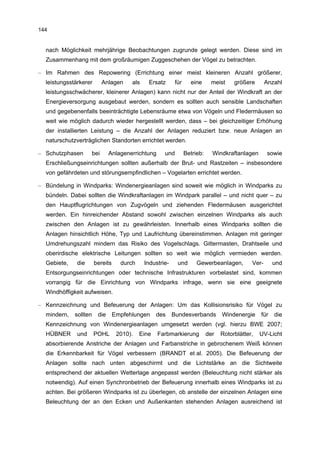 144


  nach Möglichkeit mehrjährige Beobachtungen zugrunde gelegt werden. Diese sind im
  Zusammenhang mit dem großräumigen Zuggeschehen der Vögel zu betrachten.

– Im Rahmen des Repowering (Errichtung einer meist kleineren Anzahl größerer,
  leistungsstärkerer      Anlagen      als    Ersatz       für     eine      meist     größere       Anzahl
  leistungsschwächerer, kleinerer Anlagen) kann nicht nur der Anteil der Windkraft an der
  Energieversorgung ausgebaut werden, sondern es sollten auch sensible Landschaften
  und gegebenenfalls beeinträchtigte Lebensräume etwa von Vögeln und Fledermäusen so
  weit wie möglich dadurch wieder hergestellt werden, dass – bei gleichzeitiger Erhöhung
  der installierten Leistung – die Anzahl der Anlagen reduziert bzw. neue Anlagen an
  naturschutzverträglichen Standorten errichtet werden.

– Schutzphasen      bei       Anlagenerrichtung      und         Betrieb:     Windkraftanlagen       sowie
  Erschließungseinrichtungen sollten außerhalb der Brut- und Rastzeiten – insbesondere
  von gefährdeten und störungsempfindlichen – Vogelarten errichtet werden.

– Bündelung in Windparks: Windenergieanlagen sind soweit wie möglich in Windparks zu
  bündeln. Dabei sollten die Windkraftanlagen im Windpark parallel – und nicht quer – zu
  den Hauptflugrichtungen von Zugvögeln und ziehenden Fledermäusen ausgerichtet
  werden. Ein hinreichender Abstand sowohl zwischen einzelnen Windparks als auch
  zwischen den Anlagen ist zu gewährleisten. Innerhalb eines Windparks sollten die
  Anlagen hinsichtlich Höhe, Typ und Laufrichtung übereinstimmen. Anlagen mit geringer
  Umdrehungszahl mindern das Risiko des Vogelschlags. Gittermasten, Drahtseile und
  oberirdische elektrische Leitungen sollten so weit wie möglich vermieden werden.
  Gebiete,    die      bereits     durch     Industrie-     und       Gewerbeanlagen,         Ver-      und
  Entsorgungseinrichtungen oder technische Infrastrukturen vorbelastet sind, kommen
  vorrangig für die Einrichtung von Windparks infrage, wenn sie eine geeignete
  Windhöffigkeit aufweisen.

– Kennzeichnung und Befeuerung der Anlagen: Um das Kollisionsrisiko für Vögel zu
  mindern,   sollten    die      Empfehlungen     des     Bundesverbands          Windenergie     für   die
  Kennzeichnung von Windenergieanlagen umgesetzt werden (vgl. hierzu BWE 2007;
  HÜBNER      und      POHL       2010).   Eine   Farbmarkierung            der   Rotorblätter,   UV-Licht
  absorbierende Anstriche der Anlagen und Farbanstriche in gebrochenem Weiß können
  die Erkennbarkeit für Vögel verbessern (BRANDT et al. 2005). Die Befeuerung der
  Anlagen sollte nach unten abgeschirmt und die Lichtstärke an die Sichtweite
  entsprechend der aktuellen Wetterlage angepasst werden (Beleuchtung nicht stärker als
  notwendig). Auf einen Synchronbetrieb der Befeuerung innerhalb eines Windparks ist zu
  achten. Bei größeren Windparks ist zu überlegen, ob anstelle der einzelnen Anlagen eine
  Beleuchtung der an den Ecken und Außenkanten stehenden Anlagen ausreichend ist
 