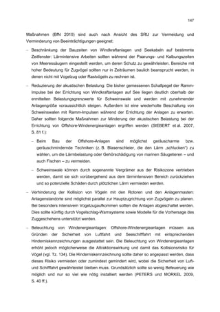 147


Maßnahmen (BfN 2010) sind auch nach Ansicht des SRU zur Vermeidung und
Verminderung von Beeinträchtigungen geeignet:

– Beschränkung der Bauzeiten von Windkraftanlagen und Seekabeln auf bestimmte
  Zeitfenster: Lärmintensive Arbeiten sollten während der Paarungs- und Kalbungszeiten
  von Meeressäugern eingestellt werden, um deren Schutz zu gewährleisten. Bereiche mit
  hoher Bedeutung für Zugvögel sollten nur in Zeiträumen baulich beansprucht werden, in
  denen nicht mit Vogelzug oder Rastvögeln zu rechnen ist.

– Reduzierung der akustischen Belastung: Die bisher gemessenen Schallpegel der Ramm-
  Impulse bei der Errichtung von Windkraftanlagen auf See liegen deutlich oberhalb der
  ermittelten Belastungsgrenzwerte für Schweinswale und werden mit zunehmender
  Anlagengröße voraussichtlich steigen. Außerdem ist eine wiederholte Beschallung von
  Schweinswalen mit Ramm-Impulsen während der Errichtung der Anlagen zu erwarten.
  Daher sollten folgende Maßnahmen zur Minderung der akustischen Belastung bei der
  Errichtung von Offshore-Windenergieanlagen ergriffen werden (SIEBERT et al. 2007,
  S. 81 f.):

  – Beim        Bau     der   Offshore-Anlagen       sind     möglichst      geräuscharme   bzw.
     geräuschmindernde Techniken (z. B. Blasenschleier, die den Lärm „schlucken“) zu
     wählen, um die Lärmbelastung oder Gehörschädigung von marinen Säugetieren – und
     auch Fischen – zu vermeiden.

  – Schweinswale können durch sogenannte Vergrämer aus der Risikozone vertrieben
     werden, damit sie sich vorübergehend aus dem lärmintensiven Bereich zurückziehen
     und so potenzielle Schäden durch plötzlichen Lärm vermieden werden.

– Verhinderung der Kollision von Vögeln mit den Rotoren und den Anlagenmasten:
  Anlagenstandorte sind möglichst parallel zur Hauptzugrichtung von Zugvögeln zu planen.
  Bei besonders intensivem Vogelzugaufkommen sollten die Anlagen abgeschaltet werden.
  Dies sollte künftig durch Vogelschlag-Warnsysteme sowie Modelle für die Vorhersage des
  Zuggeschehens unterstützt werden.

– Beleuchtung von Windenergieanlagen: Offshore-Windenergieanlagen müssen aus
  Gründen       der   Sicherheit   von   Luftfahrt   und    Seeschifffahrt   mit   entsprechenden
  Hinderniskennzeichnungen ausgestattet sein. Die Beleuchtung von Windenergieanlagen
  erhöht jedoch möglicherweise die Attraktionswirkung und damit das Kollisionsrisiko für
  Vögel (vgl. Tz. 134). Die Hinderniskennzeichnung sollte daher so angepasst werden, dass
  dieses Risiko vermieden oder zumindest gemindert wird, wobei die Sicherheit von Luft-
  und Schifffahrt gewährleistet bleiben muss. Grundsätzlich sollte so wenig Befeuerung wie
  möglich und nur so viel wie nötig installiert werden (PETERS und MORKEL 2009,
  S. 40 ff.).
 
