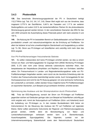 149


3.4.3            Photovoltaik
139.     Das    berechnete   Stromerzeugungspotenzial             der   PV    in      Deutschland     beträgt
112,2 TWh/a (vgl. Tab. 3-5, 3-6, 3-7, 3-9). Dieser Wert ergibt sich aus der Annahme, dass
insgesamt 0,775 % der Dachflächen, 0,48 % der Fassaden und 1,17 % der weiteren
Siedlungsfläche und zudem 0,03 % der landwirtschaftlichen Flächen für die photovoltaische
Stromerzeugung genutzt werden können. In den verschiedenen Szenarien des SRU für das
Jahr 2050 schwankt die Ausschöpfung dieses Potenzials jedoch sehr stark zwischen 0 und
100 %.

140.     Die Nutzung der PV im besiedelten Bereich an Gebäudefassaden und auf Dächern ist
grundsätzlich umwelt- und naturschutzverträglicher als die Errichtung auf Freiflächen. Vor
allem bei letzterer ist auf eine umweltverträgliche Standortwahl und Ausgestaltung zu achten
(vgl. Tz. 56). Strom aus PV-Anlagen auf Ackerflächen wird zukünftig nicht mehr über das
EEG vergütet.


Von PV-Freiflächenanlagen freizuhaltende Gebiete
141.     Es sollten insbesondere dort keine PV-Anlagen errichtet werden, wo dies zu einem
Verlust von Rast- und Nahrungsgebieten für Zugvögel führt (ARGE Monitoring PV-Anlagen
2005, S. 27) oder nicht unter Schutz stehende Lebensräume bedrohter Arten, hier
beispielsweise der Herpetofauna (Amphibien und Reptilien) oder von Orchideen, betroffen
wären. Ein Freiraumverbund in Landes- und Regionalentwicklungsplänen sollte von PV-
Freiflächenanlagen freigehalten werden, wenn durch sie die räumliche Entwicklung oder die
Funktion des Freiraumverbundes beeinträchtigt werden würde. Auch Vorranggebiete für den
Hochwasserschutz sind nicht für die PV-Nutzung geeignet. Um eine technische Verfremdung
der Landschaft zu vermeiden, sollten darüber hinaus möglichst keine PV-Freiflächenanlagen
an exponierten Standorten, zum Beispiel auf gut sichtbaren Anhöhen, errichtet werden.


Optimierung des Ausbaus und der Stromproduktion durch Photovoltaik
142.     Trotz der EEG-Regulierung, wonach der Strom von PV-Anlagen auf Freiflächen
gegenüber solchen auf Gebäuden geringer oder zum Beispiel auf Ackerflächen zukünftig gar
nicht vergütet wird, nimmt der Nutzungsdruck auf Freiflächen (Grün- und Ackerland) durch
die Aufstellung von PV-Anlagen zu. In den meisten Bundesländern fehlt bisher ein
Instrumentarium für die Steuerung des Ausbaus der PV auf Freiflächen auf regionaler
Ebene. Daher sollten planerische Instrumente der Regional- und Flächennutzungsplanung
genutzt        werden,   mithilfe     derer      die         Berücksichtigung         von    Natur-      und
Landschaftsschutzbelangen           verbessert     werden          kann      (z. B.      Standortkonzepte,
Ausschlussgebiete,       Eignungsgebiete).             Die      folgenden,         zumeist     von       der
Unternehmensvereinigung        Solarwirtschaft     sowie        dem     Naturschutzbund       Deutschland
 