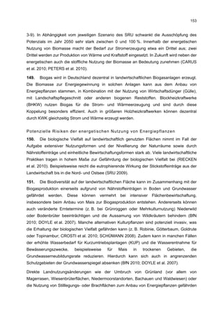 153


3-9). In Abhängigkeit vom jeweiligen Szenario des SRU schwankt die Ausschöpfung des
Potenzials im Jahr 2050 sehr stark zwischen 0 und 100 %. Innerhalb der energetischen
Nutzung von Biomasse macht der Bedarf zur Stromerzeugung etwa ein Drittel aus; zwei
Drittel werden zur Produktion von Wärme und Kraftstoff eingesetzt. In Zukunft wird neben der
energetischen auch die stoffliche Nutzung der Biomasse an Bedeutung zunehmen (CARUS
et al. 2010; PETERS et al. 2010).

149.   Biogas wird in Deutschland dezentral in landwirtschaftlichen Biogasanlagen erzeugt.
Die Biomasse zur Energiegewinnung in solchen Anlagen kann aus dem Anbau von
Energiepflanzen stammen, in Kombination mit der Nutzung von Wirtschaftsdünger (Gülle),
mit Landschaftspflegeschnitt oder anderen biogenen Reststoffen. Blockheizkraftwerke
(BHKW) nutzen Biogas für die Strom- und Wärmeerzeugung und sind durch diese
Koppelung besonders effizient. Auch in größeren Holzheizkraftwerken können dezentral
durch KWK gleichzeitig Strom und Wärme erzeugt werden.


Potenzielle Risiken der energetischen Nutzung von Energiepflanzen
150.   Die biologische Vielfalt auf landwirtschaftlich genutzten Flächen nimmt im Fall der
Aufgabe extensiver Nutzungsformen und der Nivellierung der Naturräume sowie durch
Nährstoffeinträge und einheitliche Bewirtschaftungsformen stark ab. Viele landwirtschaftliche
Praktiken tragen in hohem Maße zur Gefährdung der biologischen Vielfalt bei (RIECKEN
et al. 2010). Beispielsweise reicht die eutrophierende Wirkung der Stickstoffeinträge aus der
Landwirtschaft bis in die Nord- und Ostsee (SRU 2009).

151.   Die Biodiversität auf der landwirtschaftlichen Fläche kann im Zusammenhang mit der
Biogasproduktion einerseits aufgrund von Nährstoffeinträgen in Boden und Grundwasser
gefährdet   werden.   Diese   können    vermehrt   bei    intensiver   Flächenbewirtschaftung,
insbesondere beim Anbau von Mais zur Biogasproduktion entstehen. Andererseits können
auch veränderte Erntetermine (z. B. bei Grünroggen oder Mehrkulturnutzung) Niederwild
oder Bodenbrüter beeinträchtigen und die Aussamung von Wildkräutern behindern (BfN
2010; DOYLE et al. 2007). Manche alternativen Kulturpflanzen sind potenziell invasiv, was
die Erhaltung der biologischen Vielfalt gefährden kann (z. B. Robinie, Götterbaum, Goldrute
oder Topinambur; CROSTI et al. 2010; SCHÜMANN 2008). Zudem kann in manchen Fällen
der erhöhte Wasserbedarf für Kurzumtriebsplantagen (KUP) und die Wasserentnahme für
Bewässerungszwecke,       beispielsweise    für    Mais    in    trockenen    Gebieten,    die
Grundwasserneubildungsrate reduzieren. Hierdurch kann sich auch in angrenzenden
Schutzgebieten der Grundwasserspiegel absenken (BfN 2010; DOYLE et al. 2007).

Direkte Landnutzungsänderungen wie der Umbruch von Grünland (vor allem von
Magerrasen, Wiesenbrüterflächen, Niedermoorstandorten, Bachauen und Waldwiesen) oder
die Nutzung von Stilllegungs- oder Brachflächen zum Anbau von Energiepflanzen gefährden
 
