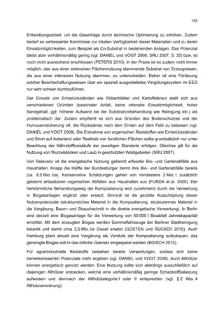 155


Entwicklungsarbeit, um die Gaserträge durch technische Optimierung zu erhöhen. Zudem
bedarf es verbesserter Kenntnisse zur lokalen Verfügbarkeit dieser Materialien und zu deren
Einsatzmöglichkeiten, zum Beispiel als Co-Substrat in bestehenden Anlagen. Das Potenzial
bleibt aber verhältnismäßig gering (vgl. DANIEL und VOGT 2008; SRU 2007, S. 35) bzw. ist
noch nicht ausreichend erschlossen (PETERS 2010). In der Praxis ist es zudem nicht immer
möglich, das aus einer extensiven Flächennutzung stammende Substrat von Erzeugnissen,
die aus einer intensiven Nutzung stammen, zu unterscheiden. Daher ist eine Förderung
solcher Bewirtschaftungsweisen über ein speziell ausgestaltetes Vergütungssystem im EEG
nur sehr schwer durchzuführen.

Der Einsatz von Ernterückständen wie Rübenblätter und Kartoffelkraut stellt sich aus
verschiedenen Gründen (saisonaler Anfall, keine ortsnahe Einsatzmöglichkeit, hoher
Sandgehalt, ggf. höherer Aufwand bei der Substratvorbehandlung wie Reinigung etc.) als
problematisch dar. Zudem empfiehlt es sich aus Gründen des Bodenschutzes und der
Humusanreicherung oft, die Rückstände nach dem Ernten auf dem Feld zu belassen (vgl.
DANIEL und VOGT 2008). Die Entnahme von organischen Reststoffen wie Ernterückständen
und Stroh auf Ackerland oder Restholz von forstlichen Flächen sollte grundsätzlich nur unter
Beachtung der Nährstoffkreisläufe der jeweiligen Standorte erfolgen. Gleiches gilt für die
Nutzung von Wurzelstöcken und Laub in geschützten Waldgebieten (SRU 2007).

Von Relevanz ist die energetische Nutzung getrennt erfasster Bio- und Gartenabfälle aus
Haushalten. Knapp die Hälfte der Bundesbürger trennt ihre Bio- und Gartenabfälle bereits
(ca. 8,5 Mio. t/a). Konservative Schätzungen gehen von mindestens 2 Mio. t zusätzlich
getrennt erfassbaren organischen Abfällen aus Haushalten aus (FUNDA et al. 2009). Der
herkömmliche Behandlungsweg der Kompostierung wird zunehmend durch die Verwertung
in Biogasanlagen ergänzt oder ersetzt. Sinnvoll ist die gezielte Ausschöpfung dieser
Nutzenpotenziale (strukturreiches Material in die Kompostierung, strukturarmes Material in
die Vergärung, Baum- und Strauchschnitt in die direkte energetische Verwertung). In Berlin
wird derzeit eine Biogasanlage für die Verwertung von 60.000 t Bioabfall Jahreskapazität
errichtet. Mit dem erzeugten Biogas werden Sammelfahrzeuge der Berliner Stadtreinigung
betankt und damit circa 2,5 Mio. l/a Diesel ersetzt (GOSTEN und RÜCKER 2010). Auch
Hamburg plant aktuell eine Vergärung als Vorstufe der Kompostierung aufzubauen, das
gereinigte Biogas soll in das örtliche Gasnetz eingespeist werden (BOISCH 2010).

Für agrarindustrielle Reststoffe bestehen bereits Verwertungen, sodass sich keine
bemerkenswerten Potenziale mehr ergeben (vgl. DANIEL und VOGT 2008). Auch Althölzer
können energetisch genutzt werden. Eine Nutzung sollte sich allerdings ausschließlich auf
diejenigen Althölzer erstrecken, welche eine verhältnismäßig geringe Schadstoffbelastung
aufweisen und demnach der Altholzkategorie I oder II entsprechen (vgl. § 2 Abs. 4
Altholzverordnung).
 