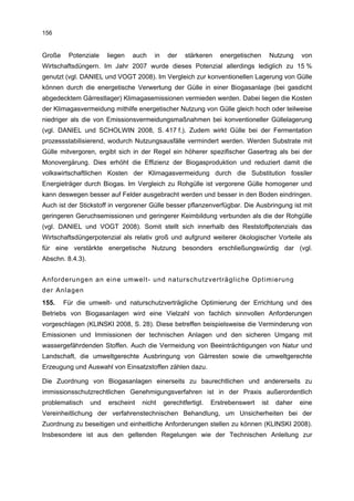 156


Große    Potenziale     liegen   auch   in    der    stärkeren    energetischen         Nutzung   von
Wirtschaftsdüngern. Im Jahr 2007 wurde dieses Potenzial allerdings lediglich zu 15 %
genutzt (vgl. DANIEL und VOGT 2008). Im Vergleich zur konventionellen Lagerung von Gülle
können durch die energetische Verwertung der Gülle in einer Biogasanlage (bei gasdicht
abgedecktem Gärrestlager) Klimagasemissionen vermieden werden. Dabei liegen die Kosten
der Klimagasvermeidung mithilfe energetischer Nutzung von Gülle gleich hoch oder teilweise
niedriger als die von Emissionsvermeidungsmaßnahmen bei konventioneller Güllelagerung
(vgl. DANIEL und SCHOLWIN 2008, S. 417 f.). Zudem wirkt Gülle bei der Fermentation
prozessstabilisierend, wodurch Nutzungsausfälle vermindert werden. Werden Substrate mit
Gülle mitvergoren, ergibt sich in der Regel ein höherer spezifischer Gasertrag als bei der
Monovergärung. Dies erhöht die Effizienz der Biogasproduktion und reduziert damit die
volkswirtschaftlichen Kosten der Klimagasvermeidung durch die Substitution fossiler
Energieträger durch Biogas. Im Vergleich zu Rohgülle ist vergorene Gülle homogener und
kann deswegen besser auf Felder ausgebracht werden und besser in den Boden eindringen.
Auch ist der Stickstoff in vergorener Gülle besser pflanzenverfügbar. Die Ausbringung ist mit
geringeren Geruchsemissionen und geringerer Keimbildung verbunden als die der Rohgülle
(vgl. DANIEL und VOGT 2008). Somit stellt sich innerhalb des Reststoffpotenzials das
Wirtschaftsdüngerpotenzial als relativ groß und aufgrund weiterer ökologischer Vorteile als
für eine verstärkte energetische Nutzung besonders erschließungswürdig dar (vgl.
Abschn. 8.4.3).


Anforderungen an eine umwelt- und naturschutzverträgliche Optimierung
der Anlagen
155.    Für die umwelt- und naturschutzverträgliche Optimierung der Errichtung und des
Betriebs von Biogasanlagen wird eine Vielzahl von fachlich sinnvollen Anforderungen
vorgeschlagen (KLINSKI 2008, S. 28). Diese betreffen beispielsweise die Verminderung von
Emissionen und Immissionen der technischen Anlagen und den sicheren Umgang mit
wassergefährdenden Stoffen. Auch die Vermeidung von Beeinträchtigungen von Natur und
Landschaft, die umweltgerechte Ausbringung von Gärresten sowie die umweltgerechte
Erzeugung und Auswahl von Einsatzstoffen zählen dazu.

Die Zuordnung von Biogasanlagen einerseits zu baurechtlichen und andererseits zu
immissionsschutzrechtlichen Genehmigungsverfahren ist in der Praxis außerordentlich
problematisch     und   erscheint   nicht    gerechtfertigt.   Erstrebenswert     ist    daher    eine
Vereinheitlichung der verfahrenstechnischen Behandlung, um Unsicherheiten bei der
Zuordnung zu beseitigen und einheitliche Anforderungen stellen zu können (KLINSKI 2008).
Insbesondere ist aus den geltenden Regelungen wie der Technischen Anleitung zur
 