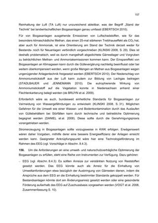 157


Reinhaltung der Luft (TA Luft) nur unzureichend ableitbar, was der Begriff „Stand der
Technik“ bei landwirtschaftlichen Biogasanlagen genau umfasst (EBERTSCH 2010).

Für von Biogasanlagen ausgehende Emissionen von Luftschadstoffen, wie für das
besonders klimaschädliche Methan, das einen 25-mal stärkeren Treibhauseffekt als CO2 hat,
aber auch für Ammoniak, ist eine Orientierung am Stand der Technik derzeit weder für
Bestands- noch für Neuanlagen verbindlich vorgeschrieben (KLINSKI 2008, S. 29). Dies ist
deshalb problematisch, weil es durch mangelhaft abgedichtete Gärrestlager und Vorgruben
zu beträchtlichen Methan- und Ammoniakemissionen kommen kann. Der Einspareffekt von
Biogasanlagen an Klimagasen kann durch die Güllevergärung nachteilig beeinflusst oder bei
weitem überkompensiert werden, wenn große Mengen an Methan aus Biogasanlagen wegen
ungenügender Anlagentechnik freigesetzt werden (EBERTSCH 2010). Der Niederschlag von
Ammoniumstickstoff aus der Luft kann zudem zur Bildung von Lachgas beitragen
(STADLBAUER       und       JENNEMANN          2010).   Die        eutrophierende     Wirkung      von
Ammoniumstickstoff    auf     die   Vegetation    konnte      in   Niedersachsen      anhand      einer
Flechtenkartierung belegt werden (de BRUYN et al. 2009).

Erforderlich wäre es auch, bundesweit einheitliche Standards für Biogasanlagen zur
Vermeidung von Wassergefährdungen zu entwickeln (KLINSKI 2008, S. 31). Möglichen
Gefahren für die Umwelt wie einer Wasser- und Bodenkontamination durch das Auslaufen
von Güllebehältern bei Störfällen kann durch technische und betriebliche Optimierung
begegnet werden (DANIEL et al. 2008). Diese sollte durch die Genehmigungspraxis
vorangetrieben werden.

Stromerzeugung in Biogasanlagen sollte vorzugsweise in KWK erfolgen. Erwägenswert
wären daher Vorgaben, mithilfe derer eine bessere Energieeffizienz der Anlagen erreicht
werden kann. Geeigneter Anknüpfungspunkt wäre hier eine Technologieförderung im
Rahmen des EEG (vgl. Vorschläge in Abschn. 8.4.3).

156.   Um die Anforderungen an eine umwelt- und naturschutzverträgliche Optimierung der
Biogasanlagen zu erfüllen, steht eine Reihe von Instrumenten zur Verfügung. Dazu gehören:

– EEG (vgl. Abschn. 8.4.3): Es sollten Anreize zur verstärkten Nutzung von Reststoffen
  gesetzt   werden.     Das   EEG     könnte     auch   als    Anreiz    für   die   Einhaltung    von
  Umweltanforderungen etwa bezüglich der Ausbringung von Gärresten dienen, indem die
  Ansprüche aus dem EEG an die Einhaltung bestimmter Standards gekoppelt werden. Für
  Bestandsanlagen könnte dort ein Änderungsanreiz gesetzt werden oder eine gesonderte
  Förderung außerhalb des EEG auf Zuschussbasis vorgesehen werden (VOGT et al. 2008,
  Zusammenfassung S. 10).
 
