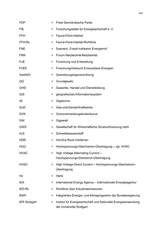 xvii


FDP             = Freie Demokratische Partei

FfE             = Forschungsstelle für Energiewirtschaft e. V.

FFH             = Fauna-Flora-Habitat

FFH-RL          = Fauna-Flora-Habitat-Richtlinie

FNE             = Szenario „Fossil-nuklearer Energiemix“

FNN             = Forum Netztechnik/Netzbetrieb

FuE             = Forschung und Entwicklung

FVEE            = ForschungsVerbund Erneuerbare Energien

GasNZV          = Gasnetzzugangsverordnung

GG              = Grundgesetz

GHD             = Gewerbe, Handel und Dienstleistung

GIS             = geografisches Informationssystem

Gt              = Gigatonne

GuD             = Gas-und-Dampf-Kraftwerke

GVK             = Grenzvermeidungskostenkurve

GW              = Gigawatt

GWS             = Gesellschaft für Wirtschaftliche Strukturforschung mbH

H2S             = Schwefelwasserstoff

HDR             = Hot-Dry-Rock-Verfahren

HGÜ             = Hochspannungs-Gleichstrom-Übertragung – vgl. HVDC

HVAC            = High Voltage Alternating Current –
                   Hochspannungs-Drehstrom-Übertragung

HVDC            = High Voltage Direct Current – Hochspannungs-Gleichstrom-
                   Übertragung

Hz              = Hertz

IEA             = International Energy Agency – Internationale Energieagentur

IED-RL          = Richtlinie über Industrieemissionen

IEKP            = Integriertes Energie- und Klimaprogramm der Bundesregierung

IER Stuttgart   = Institut für Energiewirtschaft und Rationelle Energieanwendung
                   der Universität Stuttgart
 