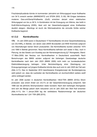 176


Frischdampfzustände könnte im kommenden Jahrzehnt ein Wirkungsgrad neuer Kraftwerke
von 54 % erreicht werden (MARKEWITZ und STEIN 2003, S. 60). Mit Erdgas betriebene
moderne    Gas-und-Dampf-Kraftwerke        (GuD)    erreichen   derzeit    einen   elektrischen
Wirkungsgrad von bis zu 58 %. In Kombination mit der Erzeugung von Wärme, das heißt in
Kraft-Wärme-Kopplung (KWK), lässt sich der Gesamtwirkungsgrad eines Kraftwerkes
deutlich steigern. Allerdings ist durch die Wärmeabnahme die sinnvolle Größe solcher
Kraftwerke begrenzt.


4.1.3.2       Kernkraftwerke
179.   Im Jahr 2008 waren in Deutschland 17 Kernkraftwerke mit einer Gesamtnettoleistung
von 20,4 MWel in Betrieb, von denen zwei (KKW Brunsbüttel und KKW Krümmel) aufgrund
von Abschaltungen keinen Strom produzierten. Die Kernkraftwerke wurden zwischen 1974
und 1989 in Betrieb genommen. Neue Kernkraftwerke befinden sich weder in Bau, noch in
Planung, da das Gesetz zum Ausstieg aus der Kernenergienutzung (§ 7 Atomgesetz, Stand:
17. März 2009) den Neubau von Kernkraftwerken in Deutschland ausschließt. Nach
Berechnungen des BMWi würden aufgrund der bisherigen Gesetzeslage deutsche
Kernkraftwerke nach dem Jahr 2023 (BMWi 2009) nicht mehr zur bundesdeutschen
Elektrizitätserzeugung     beitragen.   Unter   Berücksichtigung   einer    Übertragung    von
Erzeugungsmengen auf jüngere Kraftwerke könnte dies auch erst im Jahr 2025 der Fall sein
(Abb. 4-11). Das im September 2010 beschlossene Energiekonzept der Bundesregierung
sieht jedoch vor, dass die Laufzeiten der Kernkraftwerke um durchschnittlich weitere zwölf
Jahre verlängert werden.

Im Jahr 2008 wurden in deutschen Kernkraftwerken 148,8 TWh (BMWi 2010c) Strom
produziert, was einem Anteil von 23,3 % an der Gesamtstromerzeugung entspricht. Seit
1998 war die jährliche Stromproduktion relativ konstant. Nach dem bisherigen Atomgesetz
wird sich die Menge jedoch stark reduzieren und im Jahr 2025 den Wert Null erreichen
(Abb. 4-11). Am 1. Januar 2009 lag die verbliebene Reststrommenge der deutschen
Atomkraftwerke bei 1.241 TWh (BfS 2010).
 