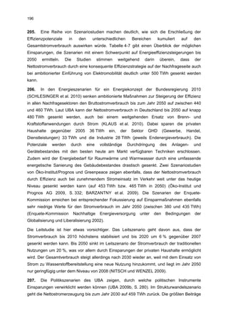 196


205.    Eine Reihe von Szenariostudien machen deutlich, wie sich die Erschließung der
Effizienzpotenziale    in     den      unterschiedlichen         Bereichen       kumuliert   auf    den
Gesamtstromverbrauch auswirken würde. Tabelle 4-7 gibt einen Überblick der möglichen
Einsparungen, die Szenarien mit einem Schwerpunkt auf Energieeffizienzsteigerungen bis
2050    ermitteln.    Die    Studien       stimmen      weitgehend       darin    überein,   dass   der
Nettostromverbrauch durch eine konsequente Effizienzstrategie auf der Nachfrageseite auch
bei ambitionierter Einführung von Elektromobilität deutlich unter 500 TWh gesenkt werden
kann.

206.    In den Energieszenarien für ein Energiekonzept der Bundesregierung 2010
(SCHLESINGER et al. 2010) senken ambitionierte Maßnahmen zur Steigerung der Effizienz
in allen Nachfragesektoren den Bruttostromverbrauch bis zum Jahr 2050 auf zwischen 440
und 460 TWh. Laut UBA kann der Nettostromverbrauch in Deutschland bis 2050 auf knapp
480 TWh gesenkt werden, auch bei einem weitgehenden Ersatz von Brenn- und
Kraftstoffanwendungen durch Strom (KLAUS et al. 2010). Dabei sparen die privaten
Haushalte    gegenüber       2005    36 TWh      ein,    der    Sektor    GHD      (Gewerbe,   Handel,
Dienstleistungen) 33 TWh und die Industrie 28 TWh (jeweils Endenergieverbrauch). Die
Potenziale   werden      durch      eine    vollständige       Durchdringung      des   Anlagen-    und
Gerätebestandes mit den besten heute am Markt verfügbaren Techniken erschlossen.
Zudem wird der Energiebedarf für Raumwärme und Warmwasser durch eine umfassende
energetische Sanierung des Gebäudebestandes drastisch gesenkt. Zwei Szenariostudien
von Öko-Institut/Prognos und Greenpeace zeigen ebenfalls, dass der Nettostromverbrauch
durch Effizienz auch bei zunehmendem Stromeinsatz im Verkehr weit unter das heutige
Niveau gesenkt werden kann (auf 453 TWh bzw. 465 TWh in 2050) (Öko-Institut und
Prognos AG 2009, S. 332; BARZANTNY et al. 2009). Die Szenarien der Enquete-
Kommission erreichen bei entsprechender Fokussierung auf Einsparmaßnahmen ebenfalls
sehr niedrige Werte für den Stromverbrauch im Jahr 2050 (zwischen 380 und 435 TWh)
(Enquete-Kommission         Nachhaltige     Energieversorgung        unter   den     Bedingungen    der
Globalisierung und Liberalisierung 2002).

Die Leitstudie ist hier etwas vorsichtiger. Das Leitszenario geht davon aus, dass der
Stromverbrauch bis 2010 höchstens stabilisiert und bis 2020 um 6 % gegenüber 2007
gesenkt werden kann. Bis 2050 sinkt im Leitszenario der Stromverbrauch der traditionellen
Nutzungen um 20 %, was vor allem durch Einsparungen der privaten Haushalte ermöglicht
wird. Der Gesamtverbrauch steigt allerdings nach 2030 wieder an, weil mit dem Einsatz von
Strom zu Wasserstoffbereitstellung eine neue Nutzung hinzukommt, und liegt im Jahr 2050
nur geringfügig unter dem Niveau von 2008 (NITSCH und WENZEL 2009).

207.    Die Politikszenarien des UBA zeigen, durch welche politischen Instrumente
Einsparungen verwirklicht werden können (UBA 2009b, S. 280). Im Strukturwandelszenario
geht die Nettostromerzeugung bis zum Jahr 2030 auf 459 TWh zurück. Die größten Beiträge
 
