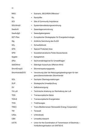 xx


RRO              = Szenario „REG/REN-Offensive“

Rz.              = Randziffer

SCI              = Site of Community Importance

SDLWindV         = Systemdienstleistungsverordnung

SeeAnlV          = Seeanlagenverordnung

SeeAufgG         = Seeaufgabengesetz

SET-Plan         = Europäischer Strategieplan für Energietechnologie

Slg.             = Amtliche Sammlung des EuGH

SO2              = Schwefeldioxid

SPA              = Special Protected Area

SPD              = Sozialdemokratische Partei Deutschlands

Spglstr.         = Spiegelstrich

SRU              = Sachverständigenrat für Umweltfragen

StAOWind         = Ständiger Ausschuss Offshore-Wind

StromEinspG      = Stromeinspeisungsgesetz

StromhandelZVO   = Verordnung über die Netzzugangsbedingungen für den
                    grenzüberschreitenden Stromhandel

SÜL              = Sachplan Übertragunsleitungen

SUP              = Strategische Umweltprüfung

SV               = Selbstversorgung

TA Luft          = Technische Anleitung zur Reinhaltung der Luft

TEN              = Transeuropäische Netze

TEN-E            = Transeuropäische Energienetze

THG              = Treibhausgas

TREC             = Trans-Mediterranean Renewable Energy Cooperation

TW               = Terawatt

UAbs.            = Unterabsatz

UBA              = Umweltbundesamt

UCTE             = Union for the Coordination of Transmission of Electricity –
                    Vorläuferorganisation von ENTSO-E
 