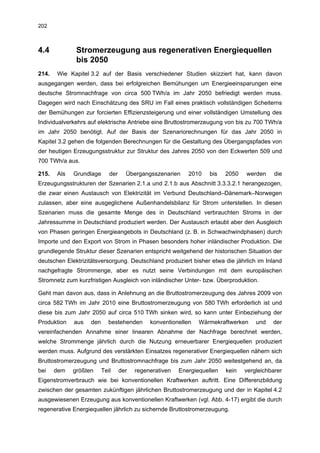 202



4.4           Stromerzeugung aus regenerativen Energiequellen
              bis 2050
214.   Wie Kapitel 3.2 auf der Basis verschiedener Studien skizziert hat, kann davon
ausgegangen werden, dass bei erfolgreichen Bemühungen um Energieeinsparungen eine
deutsche Stromnachfrage von circa 500 TWh/a im Jahr 2050 befriedigt werden muss.
Dagegen wird nach Einschätzung des SRU im Fall eines praktisch vollständigen Scheiterns
der Bemühungen zur forcierten Effizienzsteigerung und einer vollständigen Umstellung des
Individualverkehrs auf elektrische Antriebe eine Bruttostromerzeugung von bis zu 700 TWh/a
im Jahr 2050 benötigt. Auf der Basis der Szenariorechnungen für das Jahr 2050 in
Kapitel 3.2 gehen die folgenden Berechnungen für die Gestaltung des Übergangspfades von
der heutigen Erzeugungsstruktur zur Struktur des Jahres 2050 von den Eckwerten 509 und
700 TWh/a aus.

215.   Als   Grundlage      der     Übergangsszenarien     2010    bis   2050   werden     die
Erzeugungsstrukturen der Szenarien 2.1.a und 2.1.b aus Abschnitt 3.3.3.2.1 herangezogen,
die zwar einen Austausch von Elektrizität im Verbund Deutschland–Dänemark–Norwegen
zulassen, aber eine ausgeglichene Außenhandelsbilanz für Strom unterstellen. In diesen
Szenarien muss die gesamte Menge des in Deutschland verbrauchten Stroms in der
Jahressumme in Deutschland produziert werden. Der Austausch erlaubt aber den Ausgleich
von Phasen geringen Energieangebots in Deutschland (z. B. in Schwachwindphasen) durch
Importe und den Export von Strom in Phasen besonders hoher inländischer Produktion. Die
grundlegende Struktur dieser Szenarien entspricht weitgehend der historischen Situation der
deutschen Elektrizitätsversorgung. Deutschland produziert bisher etwa die jährlich im Inland
nachgefragte Strommenge, aber es nutzt seine Verbindungen mit dem europäischen
Stromnetz zum kurzfristigen Ausgleich von inländischer Unter- bzw. Überproduktion.

Geht man davon aus, dass in Anlehnung an die Bruttostromerzeugung des Jahres 2009 von
circa 582 TWh im Jahr 2010 eine Bruttostromerzeugung von 580 TWh erforderlich ist und
diese bis zum Jahr 2050 auf circa 510 TWh sinken wird, so kann unter Einbeziehung der
Produktion   aus   den      bestehenden      konventionellen   Wärmekraftwerken     und   der
vereinfachenden Annahme einer linearen Abnahme der Nachfrage berechnet werden,
welche Strommenge jährlich durch die Nutzung erneuerbarer Energiequellen produziert
werden muss. Aufgrund des verstärkten Einsatzes regenerativer Energiequellen nähern sich
Bruttostromerzeugung und Bruttostromnachfrage bis zum Jahr 2050 weitestgehend an, da
bei    dem   größten     Teil     der   regenerativen   Energiequellen   kein   vergleichbarer
Eigenstromverbrauch wie bei konventionellen Kraftwerken auftritt. Eine Differenzbildung
zwischen der gesamten zukünftigen jährlichen Bruttostromerzeugung und der in Kapitel 4.2
ausgewiesenen Erzeugung aus konventionellen Kraftwerken (vgl. Abb. 4-17) ergibt die durch
regenerative Energiequellen jährlich zu sichernde Bruttostromerzeugung.
 