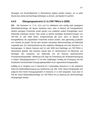 211


Norwegen und Druckluftspeicher in Deutschland) ergänzt werden müssen, um zu jeder
Stunde des Jahres die Nachfrage befriedigen zu können, wie Kapitel 4.5 ausführt.


4.4.2         Übergangsszenario 2.1.b (700 TWh/a in 2050)
223.    Die Szenarien 1.b, 2.1.b, 2.2.b und 3.b reflektieren eine künftig stark gestiegene
Elektrizitätsnachfrage, die daraus resultieren kann, dass im Bereich der Energieeffizienz
deutlich geringere Fortschritte erzielt werden und zusätzlich andere Energieträger durch
Elektrizität substituiert werden. Dies würde zu jährlich benötigten Bruttostrommengen von
700 TWh im Jahr 2050 führen. Entsprechendes gilt auch, wenn im Bereich der
Energieeffizienz die angestrebten Fortschritte erreicht werden, aber gleichzeitig zusätzlich
zum Verkehr ein großer Teil der dann deutlich reduzierten Wärmenachfrage auf Elektrizität
umgestellt wird. Zur Veranschaulichung des möglichen Übergangs wird das Szenario 2.1.b
herangezogen. In diesem Szenario wird im Jahr 2050 eine Nachfrage von 700 TWh/a in
Deutschland gedeckt. Das Szenario erlaubt aber im Länderverbund mit Dänemark und
Norwegen     den    Austausch   von    Elektrizität   und   die   Nutzung   skandinavischer
Pumpspeicherkapazitäten. Abbildung 4-28 zeigt die Entwicklung der Bruttostromerzeugung
in diesem Übergangsszenario 2.1.b mit dem langfristigen Anstieg der Erzeugung und der
Substitution konventioneller Erzeugungskapazitäten durch regenerative Energiequellen.

Auffällig ist im Vergleich zum in Abschnitt 4.4.1 behandelten Szenario 2.1.a der erhebliche
Anteil der Elektrizitätserzeugung aus Geothermie (vgl. Abb. 4-29). Diese Energiequelle wird
aufgrund ihrer hohen Erzeugungskosten im Szenario 2.1.a nicht eingesetzt, muss aber im
Fall der hohen Elektrizitätsnachfrage von 700 TWh/a mit zur Deckung der Stromnachfrage
herangezogen werden.
 