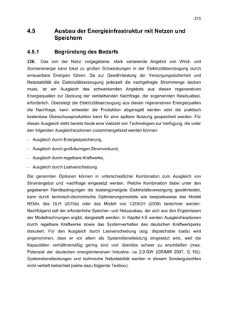 215


4.5           Ausbau der Energieinfrastruktur mit Netzen und
              Speichern

4.5.1         Begründung des Bedarfs
226.    Das von der Natur vorgegebene, stark variierende Angebot von Wind- und
Sonnenenergie kann lokal zu großen Schwankungen in der Elektrizitätserzeugung durch
erneuerbare Energien führen. Da zur Gewährleistung der Versorgungssicherheit und
Netzstabilität die Elektrizitätserzeugung jederzeit die nachgefragte Strommenge decken
muss, ist ein Ausgleich des schwankenden Angebots aus diesen regenerativen
Energiequellen zur Deckung der verbleibenden Nachfrage, der sogenannten Residuallast,
erforderlich. Übersteigt die Elektrizitätserzeugung aus diesen regenerativen Energiequellen
die Nachfrage, kann entweder die Produktion abgeregelt werden oder die praktisch
kostenlose Überschussproduktion kann für eine spätere Nutzung gespeichert werden. Für
diesen Ausgleich steht bereits heute eine Vielzahl von Technologien zur Verfügung, die unter
den folgenden Ausgleichsoptionen zusammengefasst werden können:

– Ausgleich durch Energiespeicherung,

– Ausgleich durch großräumigen Stromverbund,

– Ausgleich durch regelbare Kraftwerke,

– Ausgleich durch Lastverschiebung.

Die genannten Optionen können in unterschiedlicher Kombination zum Ausgleich von
Stromangebot und -nachfrage eingesetzt werden. Welche Kombination dabei unter den
gegebenen Randbedingungen die kostengünstigste Elektrizitätsversorgung gewährleistet,
kann durch technisch-ökonomische Optimierungsmodelle wie beispielsweise das Modell
REMix des DLR (2010a) oder das Modell von CZISCH (2009) berechnet werden.
Nachfolgend soll der erforderliche Speicher- und Netzausbau, der sich aus den Ergebnissen
der Modellrechnungen ergibt, dargestellt werden. In Kapitel 4.6 werden Ausgleichsoptionen
durch regelbare Kraftwerke sowie das Systemverhalten des deutschen Kraftwerkparks
diskutiert. Für den Ausgleich durch Lastverschiebung (sog. dispatchable loads) wird
angenommen, dass er vor allem als Systemdienstleistung eingesetzt wird, weil die
Kapazitäten verhältnismäßig gering sind und überdies schwer zu erschließen (max.
Potenzial der deutschen energieintensiven Industrie: ca. 2,9 GW (GRIMM 2007, S. 16)).
Systemdienstleistungen und technische Netzstabilität werden in diesem Sondergutachten
nicht vertieft betrachtet (siehe dazu folgende Textbox).
 