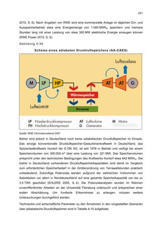 221


2010, S. 6). Nach Angaben von RWE wird eine kommerzielle Anlage im täglichen Ein- und
Ausspeicherbetrieb etwa eine Energiemenge von 1.000 MWhel speichern und mehrere
Stunden lang mit einer Leistung von etwa 300 MW elektrische Energie erzeugen können
(RWE Power 2010, S. 6).

Abbildung 4-34

             Schema eines adiabaten Druckluftspeichers (AA-CAES)




Quelle: BINE Informationsdienst 2007

Bisher sind jedoch in Deutschland noch keine adiabatischen Druckluftspeicher im Einsatz.
Das einzige konventionelle Druckluftspeicher-Gasturbinenkraftwerk in Deutschland, das
Spitzenlastkraftwerk Huntorf der E.ON AG, ist seit 1978 in Betrieb und verfügt bei einem
Speichervolumen von 300.000 m³ über eine Leistung von 321 MW. Das Speichervolumen
entspricht unter den technischen Bedingungen des Kraftwerks Huntorf etwa 642 MWhel. Die
bisher in Deutschland vorhandenen Druckluftspeicherkapazitäten sind damit im Vergleich
zum erforderlichen Speicherbedarf in der Größenordnung von Terrawattstunden praktisch
unbedeutend. Zukünftige Potenziale werden aufgrund der zahlreichen Vorkommen von
Salzstöcken vor allem in Norddeutschland auf eine gesamte Speicherkapazität von bis zu
3,5 TWh geschätzt (EHLERS 2005, S. 4). Die Potenzialanalysen wurden im Rahmen
unveröffentlichter Arbeiten an der Universität Flensburg untersucht und entsprechen einer
ersten    Abschätzung.       Um        fundierte   Erkenntnisse   zu   erlangen,   müssen   weitere
Untersuchungen durchgeführt werden.

Technische und wirtschaftliche Parameter zu den Annahmen in den vorgestellten Szenarien
über adiabatische Druckluftspeicher sind in Tabelle 4-10 aufgelistet.
 