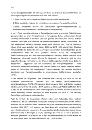 226


Für die Energiekooperation mit Norwegen erscheint aus technisch-ökonomischer Sicht ein
dreistufiges Vorgehen im Zeitraum bis zum Jahr 2050 sinnvoll:

– 1. Stufe: Nutzung des norwegischen Elektrizitätsverbrauchs als Lastsenke,

– 2. Stufe: zusätzliche Nutzung der vorhandenen norwegischen Pumpspeicherleistung,

– 3. Stufe:   zusätzlicher     Ausbau     der   vorhandenen      Speicherwasserkraftwerke   zu
   Pumpspeicherkraftwerken und Erweiterung der Turbinenleistung.

In der 1. Stufe kann überschüssige in Deutschland erzeugte regenerative Elektrizität dazu
genutzt werden, um einen Teil des Bedarfs in Norwegen zu decken und damit den Betrieb
von Wasserkraftwerken zu ersetzen. Das nicht genutzte Wasservolumen kann zu anderen
Zeiten für den Export von Elektrizität nach Deutschland genutzt werden. Als minimale Last
des norwegischen Versorgungsgebiets stehen dafür dauerhaft gut 7 GW zur Verfügung
(dieser Wert wurde zwischen den Jahren 2000 und 2010 nicht unterschritten; Statistics
Norway 2010b). Die „Lastsenke Norwegen“ eignet sich vor allem deshalb besonders gut, da
durchschnittlich   mehr      als   95 %   (Statistics   Norway    2010a)     der   norwegischen
Elektrizitätserzeugung aus Speicherwasserkraftwerken stammen, welche praktisch ohne
Zusatzkosten abgeregelt werden können. Im Gegensatz zur Windkraft geht die nicht
abgerufene Energie nicht verloren, das Wasser bleibt gespeichert. Da für diese Stufe der
Kooperation – abgesehen von der Erweiterung der Transportkapazitäten – keine
zusätzlichen Investitionen notwendig sind, kann mit dieser Stufe bereits begonnen werden,
sobald in Deutschland die regenerativen Erzeugungsspitzen die nationale Nachfrage
übersteigen und Transportkapazitäten in entsprechender Größenordnung geschaffen
werden.

Zurzeit besteht die Möglichkeit, über Dänemark eine Leistung von circa 1,5 GW mit
Norwegen      auszutauschen.       Zusätzlich    sind   die   beiden       deutsch-norwegischen
Verbindungsleitungen NORD.LINK (geplante Inbetriebnahme 2018) und NorGer (geplante
Inbetriebnahme 2015) mit jeweils 1,4 GW Leistung in Planung (FAGERHOLM et al. 2010,
S. 61). Um die Stromsenke von 7 GW vollständig nutzen zu können, müssten zusätzlich zu
diesen Planungen weitere Leitungen mit einer Kapazität von circa 2,7 GW zwischen
Deutschland und Norwegen gebaut werden.

Auch die 2. Stufe der Kooperation erfordert neben dem Netzausbau keine weiteren
Investitionen, da nur vorhandene norwegische Pumpspeicherkapazitäten genutzt werden.
Allerdings ist das Volumen dieser Lastsenke durch die vorhandene Pumpspeicherleistung
von circa 1 GW (NVE 2010) begrenzt. Auf diese Senke wird immer dann zurückgegriffen,
wenn die überschüssige regenerative Erzeugungsleistung in Deutschland die Lastsenke des
Stromverbrauchs in Norwegen (1. Stufe) übersteigt. Sie wird nur in dieser Situation in
Anspruch genommen, da aufgrund der Pump- und Erzeugungsverluste höhere Kosten für
die Speicherung als für die ersetzte Produktion der 1. Stufe anfallen.
 