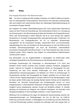 234


4.5.3         Netze

Die Ausgleichsfunktion des Netzverbundes
232.    Aus dem im Auftrag des SRU erstellten Gutachten von CZISCH (2009) wird deutlich,
dass ein leistungsstarker transeuropäischer Stromverbund eine besonders kostengünstige,
aber auch politisch sehr anspruchsvolle Option der vollständigen Elektrizitätsversorgung mit
erneuerbaren Energien darstellt.

Der Ausgleich der volatilen Elektrizitätserzeugung über einen großräumigen Netzverbund
basiert auf dem Prinzip der Diversifizierung. Das entscheidende Kriterium zur Verringerung
der Schwankungen in der Stromerzeugung ist dabei die Korrelation des Energieaufkommens
(Wind- oder Sonnenenergie) in jedem Zeitpunkt. Ziel ist es, durch geringe oder negative
Korrelationen im vernetzten Erzeugungsportfolio Leistungsschwankungen im Sekunden- und
Minutenbereich    und   Energieaufkommen      bis   hin     zu   saisonalen    Schwankungen
auszugleichen. Da die erneuerbaren Energien, insbesondere Wind- und Sonnenenergie,
wetterabhängig sind, kann die Korrelation der Stromerzeugung nur über die Entfernung der
vernetzten   Stromerzeugungsanlagen     und   durch   die    Kombination      unterschiedlicher
erneuerbarer Energiequellen beeinflusst werden. In der Praxis bedeutet dies, dass auf einer
möglichst großen Fläche möglichst viele Anlagen mit unterschiedlicher Wetterkorrelation
vernetzt werden müssen.

Das Zeitverhalten und die Ausgleichseffekte in Abhängigkeit von Entfernungen sollen
nachfolgend beispielhaft an der Stromerzeugung aus Windenergie erläutert werden.

Kurzfristige Schwankungen der Windenergie im Sekundenbereich (z. B. durch eine
Windböe) können bereits innerhalb eines einzelnen größeren Windparks ausgeglichen
werden, während ein Ausgleich im Minutenbereich bereits ein Einzugsgebiet mit einer
Ausdehnung von etwa 10 km erfordert. Entfernungen von 40 km werden für den
halbstündlichen Schwankungsausgleich und Abstände von 100 km für Schwankungen im
Stundenbereich benötigt. Das Einzugsgebiet der Anlagen vergrößert sich auf Werte über
1.000 km für den Tagesenergieausgleich und etwa 2.000 km für den Monatsausgleich, wobei
bei diesen großen Entfernungen der jeweilige Standort starken Einfluss auf die tatsächliche
Korrelation hat. Saisonale Schwankungen des Energieangebots können nur durch
Anlagenstandorte in unterschiedlichen Klimazonen verringert werden. Ein solcher saisonaler
Ausgleich könnte beispielsweise zwischen Europa und Nordafrika erfolgen. Er erfordert
allerdings die Einbindung der Regionen des südlichen Nordafrikas, die besonders hohe
Windgeschwindigkeiten im Sommerhalbjahr aufweisen, in einen Gesamtverbund.

Abbildung 4-39 und Abbildung 4-40 zeigen die statistischen Zusammenhänge zwischen den
Leistungsschwankungen von Windkraftanlagen, die sich bis 600 bzw. bis 8.000 km
Entfernung voneinander befinden. In Abhängigkeit von der Entfernung und dem Zeitintervall,
in dem die Schwankungen auftreten, korrelieren die Leistungen mehr oder weniger stark. Je
 
