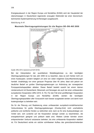 238


Energieaustausch in der Region Europa und Nordafrika (EUNA) wird der Hauptanteil der
überschüssigen in Deutschland regenerativ erzeugten Elektrizität bei einer ökonomisch-
technischen Systemoptimierung mit Norwegen ausgetauscht.

Abbildung 4-41

      Maximale Übertragungsleistungen für die Region DE–DK–NO 2050
                           Maximale Übertragungskapazität in GW
                           DE-DK-NO 2050 (Szenario 2.1a)




                                      NO


                                         46 GW


                                      DK

                                          42 GW



                                        DE




Quelle: SRU 2010, basierend auf DLR 2010b

Bei   der    Interpretation    der      quantitativen             Modellergebnisse   zu   den   benötigten
Übertragungsleistungen für das Jahr 2050 ist zu beachten, dass es sich hierbei nicht um
einen Ausbauplan, sondern lediglich um eine von vielen möglichen Zukunftsentwicklungen
handelt. Unabhängig von einer genauen Prognose über 40 Jahre, lässt sich jedoch ein
deutlicher Bedarf an großen Übertragungsleistungen zur Anbindung der norwegischen
Pumpspeicherkapazitäten ableiten. Dieser Bedarf besteht sowohl bei einem kleinen
Länderverbund mit Deutschland, Dänemark und Norwegen als auch bei einer umfassenden
europäischen Kooperation (SRU 2010, S. 70). Für den Fall einer großflächigen Kooperation
in    der    Region     Europa        und         Nordafrika         (EUNA)    werden     die   benötigten
Übertragungskapazitäten aller Voraussicht nach besser ausgelastet werden und damit noch
kostengünstiger zu betreiben sein.

Da für die Planung und Realisierung eines umfassenden europäisch-nordafrikanischen
Verbundnetzes für große Übertragungsleistungen (Overlay-Grid) nicht unerhebliche
politische und rechtliche Hürden zu befürchten sind, kann es für eine Ausbaustrategie von
Vorteil sein, sich zunächst auf die Kooperation weniger Länder zu beschränken, die
energietechnisch geeignet und politisch stabil sind. Weitere Länder könnten einem
entsprechenden Verbund sukzessive beitreten, bis eine umfassende Kooperation etabliert
ist. Für Deutschland würde ein solcher schrittweiser Aufbau des grenzüberschreitenden
 