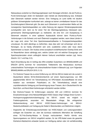 239


Netzausbaus zunächst nur Übertragungstrassen nach Norwegen erfordern, die als Punkt-zu-
Punkt-Verbindungen direkt mit Seekabeln oder indirekt als Überlandleitung bzw. Erdkabel
über Dänemark realisiert werden können. Eine Verlegung an Land dürfte mit deutlich
größeren Schwierigkeiten konfrontiert sein, solange es keinen unmittelbaren Nutzen für das
Durchleitungsland Dänemark gibt. Da aber auch Dänemark in zunehmendem Maße auf die
norwegischen Speicherkapazitäten zur vollen Nutzung der eigenen Windenergiepotenziale
zurückgreifen wird, kann es für einen Teil der Übertragungsleistung interessant sein,
gemeinsame Übertragungsleitungen zu realisieren, die eine Ein- und Ausspeisung in
Dänemark erlauben. In einer späteren Ausbaustufe können dann Punkt-zu-Punkt-
Verbindungen in die Schweiz und nach Österreich ausgebaut werden, wenn diese Länder in
der Lage sind, einen Teil ihrer Speicherwasserkraftwerke in Pumpspeicherkapazitäten
umzubauen. Es steht allerdings zu befürchten, dass dies sehr viel schwieriger wird als in
Norwegen, da es häufig erforderlich sein wird, zusätzliche untere oder neue obere
Speicherseen zu bauen. Der Ausbau eines europäisch-nordafrikanischen Overlay-Grids wird
im Wesentlichen davon abhängig sein, welche Länder sich mit welchen Erzeugungs- und
Speicherpotenzialen einem anfänglich kleinen Verbund anschließen werden (vgl. hierzu
Abschn. 6.2.1 und Kap. 6.3).

Nach Einschätzung des im Auftrag des SRU erstellten Gutachtens von BRAKELMANN und
ERLICH (2010) kommen für verschiedene Teilbereiche des Netzausbaus durchaus
unterschiedliche Technologien mit unterschiedlichen Kosten in Betracht (vgl. zum Folgenden
BRAKELMANN und ERLICH 2010, S. 8):

– Für Onshore-Trassen bis zu einer Entfernung von 400 bis 500 km bietet sich die zurzeit in
  Deutschland übliche 50-Hz-Drehstromtechnik auf einem Spannungsniveau von 380
  gegebenenfalls 500 kV mit Teilverkabelung mit VPE-Kabeln (Kunststoffkabel mit einer
  Isolation   aus   vernetztem   Polyethylen)      an.    Die      Teilverkabelung    erlaubt    eine
  unproblematische Verlegung und Genehmigung neuer Trassen, die in Deutschland für die
  Nord-Süd- und Nord-West-Verbindungen erforderlich werden dürften.

– Bei Onshore-Trassen für Entfernungen zwischen 400 und 2.000 km kommen für
  Einzelverbindungen ohne Netzwerkfähigkeit HVDC Classic (High Voltage Direct Current –
  Hochspannungsgleichstromübertragung)           bis     500 kV,      soweit   wie     möglich     in
  Freileitungstechnik,   ansonsten        mit    Massekabeln        infrage.   Bei     erfolgreicher
  Weiterentwicklung      sind    800 kV         HVDC Classic-Verbindungen            mit   800-kV-
  Niederdruckölkabeln und Verlegung der Kabel in Betonkanälen und Stahlrohren möglich.

– Angesichts der Entwicklungsunsicherheiten bei HVDC-Kabeln und Leistungsschaltern
  schlagen die Gutachter vor, über die durchaus realistische Alternative der Schaffung
  eines   16,7-Hz-Overlay-Netzes     in     Europa     nachzudenken.       Hierfür    könnte     eine
  Spannungsebene von 500 kV eingeführt werden, für die VPE-Kabel sowie die gesamte
  Drehstrom-Netztechnik entweder bereits zur Verfügung stehen oder mit verhältnismäßig
 