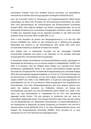 244


erneuerbaren Energien muss eine verstärkte Nutzung technischer und wirtschaftlicher
Potenziale für ein flexibles Stromerzeugungssystem einhergehen (NICOLOSI 2010).

Auch das Fraunhofer Institut für Windenergie und Energiesystemtechnik (IWES) Kassel
schlussfolgert auf Basis einer Simulation der Stromversorgung Deutschlands des Jahres
2020 unter Berücksichtigung der Ausbauprognose des Bundesverbandes Erneuerbare
Energien (BEE), dass aufgrund häufigerer und höherer Leistungsänderungen, wie sie die
fluktuierende Einspeisung aus erneuerbaren Energiequellen erforderlich mache, der Bedarf
an Mittel- bzw. Spitzenlast steige und die „klassische Grundlast“ im Jahr 2020 nicht mehr
existieren werde (Fraunhofer IWES und BEE 2009, S. 37).

Auch in einer Simulation der Struktur des Übergangsszenarios 2.1.a für das Jahr 2020
kommen STERNER et al. (2010) vor dem Hintergrund der in Abbildung 4-44 gezeigten
Residuallast des Systems zu der Schlussfolgerung, dass bereits 2020 keine durch
konventionelle Kraftwerke zu deckende Grundlast mehr existiert.

Dem      Wegfall    einer   zu    bedienenden   Grundlast   und    der   notwendigen    Flexibilität
konventioneller Kraftwerke wird jedoch in der Diskussion um die zukünftig notwendige
Erzeugungsstruktur nicht genügend Rechnung getragen.

In Deutschland werden Kernkraftwerke und Braunkohlekraftwerke bislang „überwiegend im
Dauerbetrieb bei Nennleistung und nur einzelne Anlagen im Lastfolgebetrieb“ (HUNDT et al.
2009, S. iii) betrieben. Über die Fähigkeit dieser Anlagen zum zukünftig immer stärker
erforderlichen Lastfolgebetrieb werden in der Literatur unterschiedliche Angaben gemacht.
Das Institut für Energiewirtschaft und Rationelle Energieanwendung der Universität Stuttgart
(IER) hält Leistungsänderungsgeschwindigkeiten von 3,8 bis 5,2 % pro Minute (bezogen auf
die Nennleistung) im Normalbetrieb und bei einer Anlagen schonenden Betriebsweise für
möglich (HUNDT et al. 2009, S. 28). GRIMM (2007, S. 9) gibt den Leistungsgradienten von
Kernkraftwerken mit 5 bis 10 % pro Minute an. Diese Aussage gilt für den Teillastbetrieb von
Kernkraftwerken. Eine hohe Windenergieeinspeisung über einen längeren Zeitraum kann
jedoch    das      zeitweise     Abschalten   von   Kraftwerken   erfordern,   die   bislang   dem
Grundlastbetrieb zuzuordnen sind. Bei Kernkraftwerken gehen HUNDT et al. (2009, S. 26).
davon aus, dass Kernkraftwerke im Teillastbetrieb bis auf 50 % ihrer Nennleistung
abgeregelt werden können. Tritt eine geringere zu bedienende Last auf, muss ein
Kernkraftwerk abgeschaltet werden. Eine Analyse historischer Daten zeigt, dass die Leistung
von Grundlastkraftwerken (im Wesentlichen Kernkraftwerke und Braunkohlekraftwerke) in
der Vergangenheit an Zeitpunkten mit starker Einspeisung von Windstrom nicht unter 46 %
reduziert werden konnte (NICOLOSI 2010, S. 15). Neue Steinkohlekraftwerke können nach
Angaben des Bundesverbandes Braunkohle (DEBRIV 2010) kurzzeitig bis zu einer
Untergrenze von 25 % ihrer Nennlast heruntergeregelt werden.
 