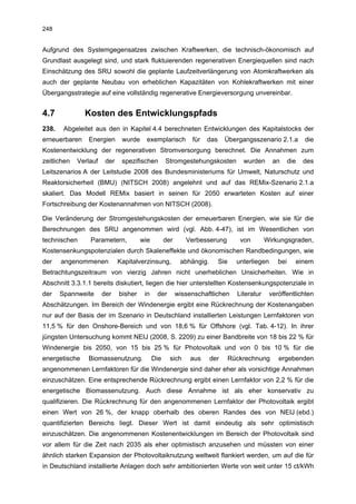 248


Aufgrund des Systemgegensatzes zwischen Kraftwerken, die technisch-ökonomisch auf
Grundlast ausgelegt sind, und stark fluktuierenden regenerativen Energiequellen sind nach
Einschätzung des SRU sowohl die geplante Laufzeitverlängerung von Atomkraftwerken als
auch der geplante Neubau von erheblichen Kapazitäten von Kohlekraftwerken mit einer
Übergangsstrategie auf eine vollständig regenerative Energieversorgung unvereinbar.


4.7            Kosten des Entwicklungspfads
238.    Abgeleitet aus den in Kapitel 4.4 berechneten Entwicklungen des Kapitalstocks der
erneuerbaren    Energien       wurde     exemplarisch         für   das     Übergangsszenario 2.1.a            die
Kostenentwicklung der regenerativen Stromversorgung berechnet. Die Annahmen zum
zeitlichen   Verlauf    der    spezifischen        Stromgestehungskosten            wurden       an      die   des
Leitszenarios A der Leitstudie 2008 des Bundesministeriums für Umwelt, Naturschutz und
Reaktorsicherheit (BMU) (NITSCH 2008) angelehnt und auf das REMix-Szenario 2.1.a
skaliert. Das Modell REMix basiert in seinen für 2050 erwarteten Kosten auf einer
Fortschreibung der Kostenannahmen von NITSCH (2008).

Die Veränderung der Stromgestehungskosten der erneuerbaren Energien, wie sie für die
Berechnungen des SRU angenommen wird (vgl. Abb. 4-47), ist im Wesentlichen von
technischen      Parametern,           wie         der      Verbesserung           von        Wirkungsgraden,
Kostensenkungspotenzialen durch Skaleneffekte und ökonomischen Randbedingungen, wie
der    angenommenen           Kapitalverzinsung,          abhängig.       Sie     unterliegen      bei     einem
Betrachtungszeitraum von vierzig Jahren nicht unerheblichen Unsicherheiten. Wie in
Abschnitt 3.3.1.1 bereits diskutiert, liegen die hier unterstellten Kostensenkungspotenziale in
der    Spannweite      der    bisher    in    der        wissenschaftlichen       Literatur     veröffentlichten
Abschätzungen. Im Bereich der Windenergie ergibt eine Rückrechnung der Kostenangaben
nur auf der Basis der im Szenario in Deutschland installierten Leistungen Lernfaktoren von
11,5 % für den Onshore-Bereich und von 18,6 % für Offshore (vgl. Tab. 4-12). In ihrer
jüngsten Untersuchung kommt NEIJ (2008, S. 2209) zu einer Bandbreite von 18 bis 22 % für
Windenergie bis 2050, von 15 bis 25 % für Photovoltaik und von 0 bis 10 % für die
energetische    Biomassenutzung.             Die     sich     aus     der       Rückrechnung       ergebenden
angenommenen Lernfaktoren für die Windenergie sind daher eher als vorsichtige Annahmen
einzuschätzen. Eine entsprechende Rückrechnung ergibt einen Lernfaktor von 2,2 % für die
energetische Biomassenutzung. Auch diese Annahme ist als eher konservativ zu
qualifizieren. Die Rückrechnung für den angenommenen Lernfaktor der Photovoltaik ergibt
einen Wert von 26 %, der knapp oberhalb des oberen Randes des von NEIJ (ebd.)
quantifizierten Bereichs liegt. Dieser Wert ist damit eindeutig als sehr optimistisch
einzuschätzen. Die angenommenen Kostenentwicklungen im Bereich der Photovoltaik sind
vor allem für die Zeit nach 2035 als eher optimistisch anzusehen und müssten von einer
ähnlich starken Expansion der Photovoltaiknutzung weltweit flankiert werden, um auf die für
in Deutschland installierte Anlagen doch sehr ambitionierten Werte von weit unter 15 ct/kWh
 