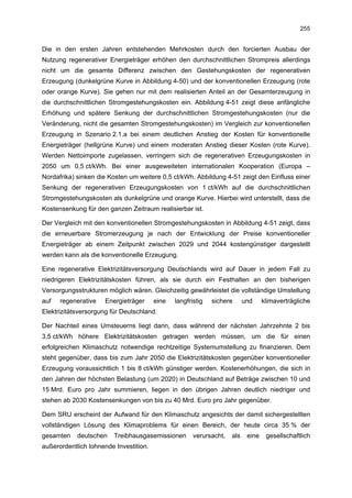 255


Die in den ersten Jahren entstehenden Mehrkosten durch den forcierten Ausbau der
Nutzung regenerativer Energieträger erhöhen den durchschnittlichen Strompreis allerdings
nicht um die gesamte Differenz zwischen den Gestehungskosten der regenerativen
Erzeugung (dunkelgrüne Kurve in Abbildung 4-50) und der konventionellen Erzeugung (rote
oder orange Kurve). Sie gehen nur mit dem realisierten Anteil an der Gesamterzeugung in
die durchschnittlichen Stromgestehungskosten ein. Abbildung 4-51 zeigt diese anfängliche
Erhöhung und spätere Senkung der durchschnittlichen Stromgestehungskosten (nur die
Veränderung, nicht die gesamten Stromgestehungskosten) im Vergleich zur konventionellen
Erzeugung in Szenario 2.1.a bei einem deutlichen Anstieg der Kosten für konventionelle
Energieträger (hellgrüne Kurve) und einem moderaten Anstieg dieser Kosten (rote Kurve).
Werden Nettoimporte zugelassen, verringern sich die regenerativen Erzeugungskosten in
2050 um 0,5 ct/kWh. Bei einer ausgeweiteten internationalen Kooperation (Europa –
Nordafrika) sinken die Kosten um weitere 0,5 ct/kWh. Abbildung 4-51 zeigt den Einfluss einer
Senkung der regenerativen Erzeugungskosten von 1 ct/kWh auf die durchschnittlichen
Stromgestehungskosten als dunkelgrüne und orange Kurve. Hierbei wird unterstellt, dass die
Kostensenkung für den ganzen Zeitraum realisierbar ist.

Der Vergleich mit den konventionellen Stromgestehungskosten in Abbildung 4-51 zeigt, dass
die erneuerbare Stromerzeugung je nach der Entwicklung der Preise konventioneller
Energieträger ab einem Zeitpunkt zwischen 2029 und 2044 kostengünstiger dargestellt
werden kann als die konventionelle Erzeugung.

Eine regenerative Elektrizitätsversorgung Deutschlands wird auf Dauer in jedem Fall zu
niedrigeren Elektrizitätskosten führen, als sie durch ein Festhalten an den bisherigen
Versorgungsstrukturen möglich wären. Gleichzeitig gewährleistet die vollständige Umstellung
auf   regenerative   Energieträger      eine   langfristig   sichere      und     klimaverträgliche
Elektrizitätsversorgung für Deutschland.

Der Nachteil eines Umsteuerns liegt darin, dass während der nächsten Jahrzehnte 2 bis
3,5 ct/kWh höhere Elektrizitätskosten getragen werden müssen, um die für einen
erfolgreichen Klimaschutz notwendige rechtzeitige Systemumstellung zu finanzieren. Dem
steht gegenüber, dass bis zum Jahr 2050 die Elektrizitätskosten gegenüber konventioneller
Erzeugung voraussichtlich 1 bis 8 ct/kWh günstiger werden. Kostenerhöhungen, die sich in
den Jahren der höchsten Belastung (um 2020) in Deutschland auf Beträge zwischen 10 und
15 Mrd. Euro pro Jahr summieren, liegen in den übrigen Jahren deutlich niedriger und
stehen ab 2030 Kostensenkungen von bis zu 40 Mrd. Euro pro Jahr gegenüber.

Dem SRU erscheint der Aufwand für den Klimaschutz angesichts der damit sichergestellten
vollständigen Lösung des Klimaproblems für einen Bereich, der heute circa 35 % der
gesamten    deutschen    Treibhausgasemissionen       verursacht,   als    eine    gesellschaftlich
außerordentlich lohnende Investition.
 