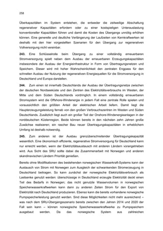 258


Überkapazitäten    im     System        entstehen,    die     entweder    die     zeitweilige    Abschaltung
regenerativer    Kapazitäten      erfordern      oder    zu     einer    kostspieligen        Unterauslastung
konventioneller Kapazitäten führen und damit die Kosten des Übergangs unnötig erhöhen
können. Eine generelle und deutliche Verlängerung der Laufzeiten von Kernkraftwerken ist
deshalb mit den hier vorgestellten Szenarien für den Übergang zur regenerativen
Vollversorgung nicht vereinbar.

243.   Eine     Schlüsselrolle        beim      Übergang       zu   einer       vollständig     erneuerbaren
Stromversorgung spielt neben dem Ausbau der erneuerbaren Erzeugungskapazitäten
insbesondere der Ausbau der Energieinfrastruktur in Form von Übertragungsnetzen und
Speichern. Dieser wird mit hoher Wahrscheinlichkeit den zentralen Engpass für den
schnellen Ausbau der Nutzung der regenerativen Energiequellen für die Stromversorgung in
Deutschland und Europa darstellen.

244.   Zum einen ist innerhalb Deutschlands der Ausbau der Übertragungsnetze zwischen
der deutschen Nordseeküste und den Zentren des Elektrizitätsverbrauchs im Westen, der
Mitte und dem Süden Deutschlands vordringlich. In einem vollständig erneuerbaren
Stromsystem wird die Offshore-Windenergie in jedem Fall eine zentrale Rolle spielen und
voraussichtlich den größten Anteil der elektrischen Arbeit liefern. Damit liegt die
Haupterzeugungsleistung fernab von den großen Verbrauchszentren im Westen und Süden
Deutschlands. Zusätzlich liegt auch ein großer Teil der Onshore-Windenergieanlagen in der
norddeutschen Küstenregion. Beide können bereits in den nächsten zehn Jahren große
Zuwächse realisieren; ein rascher Bau neuer Übertragungskapazitäten in erheblichem
Umfang ist deshalb notwendig.

245.   Zum      anderen    ist    der     Ausbau      grenzüberschreitender         Übertragungskapazität
wesentlich. Eine ökonomisch effiziente, regenerative Stromversorgung für Deutschland kann
nur erreicht werden, wenn der Elektrizitätsaustausch mit anderen Ländern vorangetrieben
wird. Aus Sicht des SRU sollte dabei die Zusammenarbeit mit Norwegen und anderen
skandinavischen Ländern Priorität genießen.

Bereits ohne Modifikationen des bestehenden norwegischen Wasserkraft-Systems kann der
Austausch von Strom mit Norwegen zum Ausgleich der schwankenden Stromerzeugung in
Deutschland beitragen. So kann zunächst der norwegische Elektrizitätsverbrauch als
Lastsenke genutzt werden: überschüssige in Deutschland erzeugte Elektrizität deckt einen
Teil des Bedarfs in Norwegen; das nicht genutzte Wasservolumen in norwegischen
Speicherwasserkraftwerken kann dann zu anderen Zeiten Strom für den Export von
Elektrizität nach Deutschland produzieren. Ebenso kann die bereits vorhandene norwegische
Pumpspeicherleistung genutzt werden. Sind diese Möglichkeiten nicht mehr ausreichend –
was nach dem SRU-Übergangsszenario bereits zwischen den Jahren 2014 und 2020 der
Fall sein kann – können norwegische Speicherwasserkraftwerke zu Pumpspeichern
ausgebaut       werden.          Da       das        norwegische         System        aus        zahlreichen
 