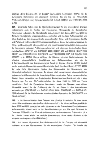 267


Strategie „Eine Energiepolitik für Europa“ (Europäische Kommission 2007b) hat die
Europäische Kommission ein Zieldreieck formuliert, das die EU auf Klimaschutz,
Wettbewerbsfähigkeit und Versorgungssicherheit festlegt (GEDEN und FISCHER 2008,
S. 40).

264.      Gleichzeitig haben sich die Rahmenbedingungen für die erneuerbaren Energien
insbesondere auch im Kontext der intensivierten Klimaagenda der Europäischen
Kommission verbessert. Die Klimadebatte befand sich in den Jahren 2007 und 2008 im
Zentrum internationaler wissenschaftlicher, politischer und medialer Aufmerksamkeit und
führte letztlich zu dem insgesamt sehr anspruchsvollen Klima- und Energiepaket, das Rat
und Parlament im Dezember 2008 verabschiedet haben. Dieser Europäisierungsschub der
Klima- und Energiepolitik ist wesentlich auf eine neue Interessenkonstellation, insbesondere
die Konvergenz nationaler Problemwahrnehmungen und Interessen in den letzten Jahren
zurückzuführen (SAUTER und GRASHOF 2007; OBERTHÜR und ROCHE KELLY 2008;
GEDEN und FISCHER 2008; SCHREURS und TIBERGHIEN 2007; SCHREURS 2009;
JORDAN et al. 2010b). Hierzu gehörten die Häufung extremer Wetterereignisse, die
erhärtete     wissenschaftliche   Einschätzung     zur   Gefährdungslage,   wie    sie    im
4. Sachstandsbericht des Intergovernmental Panel on Climate Change (IPCC) deutlich
wurde, sowie die Ökonomisierung der Klimadebatte durch den Stern-Report (STERN 2007),
der    sehr    hohe   ökonomische   Kosten   des    Klimawandels   bei   Unterlassung    von
Klimaschutzmaßnahmen berechnete. Zu diesem stark gewachsenen wissenschaftlichen
(epistemischen) Konsens trat die dynamische Führungsrolle einer Reihe von europäischen
Staaten hinzu, namentlich von Großbritannien, Deutschland und Frankreich, die in einer
Sequenz von EU- und G8-Präsidentschaften der Jahre 2005 bis 2008 das Thema
vorantrieben. Auch die Europäische Kommission nutzte die Chancen einer aktiven
Klimapolitik sowohl für die Profilierung der EU als Akteur in den internationalen
Verhandlungen (OBERTHÜR und ROCHE KELLY 2008; SCHREURS und TIBERGHIEN
2010) als auch für die Vertiefung der energiepolitischen Integration der EU (SAUTER und
GRASHOF 2007).

265.      In der Summe bildeten diese Faktoren eine günstige Konstellation für einen neuen
klimapolitischen Konsens, der den Europäisierungsschub in der Klima- und Energiepolitik der
Jahre 2007 und 2008 getragen hat und – gemessen an der Tragweite der Entscheidungen –
außerordentlich schnell auch zu den Beschlussfassungen von Rat und Parlament im
Dezember 2008 geführt hat. Eine solche Konvergenz von Interessen und Problemsicht gilt in
der Literatur immer wieder als zentrale Voraussetzung eines neuen Schubes in der
europäischen Integration (SCHÄFER 2005).

266.      Von diesem allgemeinen Europäisierungsschub in der Energie- und Klimapolitik
profitierte auch der Rechtsrahmen für die erneuerbaren Energien. Die Novelle der
 