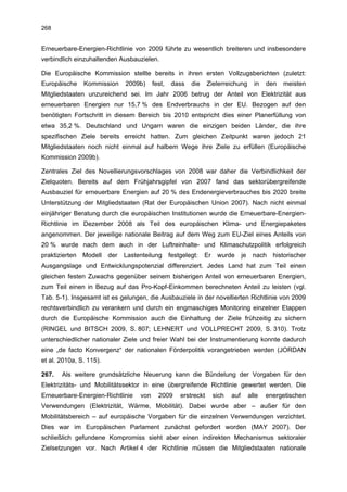 268


Erneuerbare-Energien-Richtlinie von 2009 führte zu wesentlich breiteren und insbesondere
verbindlich einzuhaltenden Ausbauzielen.

Die Europäische Kommission stellte bereits in ihren ersten Vollzugsberichten (zuletzt:
Europäische     Kommission     2009b)     fest,   dass    die     Zielerreichung         in   den   meisten
Mitgliedstaaten unzureichend sei. Im Jahr 2006 betrug der Anteil von Elektrizität aus
erneuerbaren Energien nur 15,7 % des Endverbrauchs in der EU. Bezogen auf den
benötigten Fortschritt in diesem Bereich bis 2010 entspricht dies einer Planerfüllung von
etwa 35,2 %. Deutschland und Ungarn waren die einzigen beiden Länder, die ihre
spezifischen Ziele bereits erreicht hatten. Zum gleichen Zeitpunkt waren jedoch 21
Mitgliedstaaten noch nicht einmal auf halbem Wege ihre Ziele zu erfüllen (Europäische
Kommission 2009b).

Zentrales Ziel des Novellierungsvorschlages von 2008 war daher die Verbindlichkeit der
Zielquoten. Bereits auf dem Frühjahrsgipfel von 2007 fand das sektorübergreifende
Ausbauziel für erneuerbare Energien auf 20 % des Endenergieverbrauches bis 2020 breite
Unterstützung der Mitgliedstaaten (Rat der Europäischen Union 2007). Nach nicht einmal
einjähriger Beratung durch die europäischen Institutionen wurde die Erneuerbare-Energien-
Richtlinie im Dezember 2008 als Teil des europäischen Klima- und Energiepaketes
angenommen. Der jeweilige nationale Beitrag auf dem Weg zum EU-Ziel eines Anteils von
20 % wurde nach dem auch in der Luftreinhalte- und Klimaschutzpolitik erfolgreich
praktizierten   Modell   der   Lastenteilung      festgelegt:   Er    wurde       je    nach    historischer
Ausgangslage und Entwicklungspotenzial differenziert. Jedes Land hat zum Teil einen
gleichen festen Zuwachs gegenüber seinem bisherigen Anteil von erneuerbaren Energien,
zum Teil einen in Bezug auf das Pro-Kopf-Einkommen berechneten Anteil zu leisten (vgl.
Tab. 5-1). Insgesamt ist es gelungen, die Ausbauziele in der novellierten Richtlinie von 2009
rechtsverbindlich zu verankern und durch ein engmaschiges Monitoring einzelner Etappen
durch die Europäische Kommission auch die Einhaltung der Ziele frühzeitig zu sichern
(RINGEL und BITSCH 2009, S. 807; LEHNERT und VOLLPRECHT 2009, S. 310). Trotz
unterschiedlicher nationaler Ziele und freier Wahl bei der Instrumentierung konnte dadurch
eine „de facto Konvergenz“ der nationalen Förderpolitik vorangetrieben werden (JORDAN
et al. 2010a, S. 115).

267.   Als weitere grundsätzliche Neuerung kann die Bündelung der Vorgaben für den
Elektrizitäts- und Mobilitätssektor in eine übergreifende Richtlinie gewertet werden. Die
Erneuerbare-Energien-Richtlinie     von     2009      erstreckt      sich   auf        alle   energetischen
Verwendungen (Elektrizität, Wärme, Mobilität). Dabei wurde aber – außer für den
Mobilitätsbereich – auf europäische Vorgaben für die einzelnen Verwendungen verzichtet.
Dies war im Europäischen Parlament zunächst gefordert worden (MAY 2007). Der
schließlich gefundene Kompromiss sieht aber einen indirekten Mechanismus sektoraler
Zielsetzungen vor. Nach Artikel 4 der Richtlinie müssen die Mitgliedstaaten nationale
 