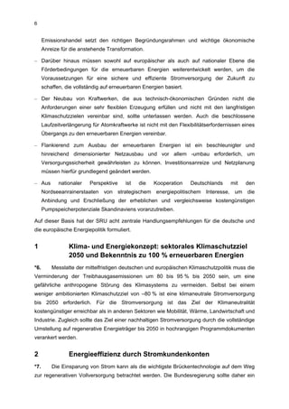 6


      Emissionshandel setzt den richtigen Begründungsrahmen und wichtige ökonomische
      Anreize für die anstehende Transformation.

– Darüber hinaus müssen sowohl auf europäischer als auch auf nationaler Ebene die
      Förderbedingungen für die erneuerbaren Energien weiterentwickelt werden, um die
      Voraussetzungen für eine sichere und effiziente Stromversorgung der Zukunft zu
      schaffen, die vollständig auf erneuerbaren Energien basiert.

– Der Neubau von Kraftwerken, die aus technisch-ökonomischen Gründen nicht die
      Anforderungen einer sehr flexiblen Erzeugung erfüllen und nicht mit den langfristigen
      Klimaschutzzielen vereinbar sind, sollte unterlassen werden. Auch die beschlossene
      Laufzeitverlängerung für Atomkraftwerke ist nicht mit den Flexibilitätserfordernissen eines
      Übergangs zu den erneuerbaren Energien vereinbar.

– Flankierend zum Ausbau der erneuerbaren Energien ist ein beschleunigter und
      hinreichend dimensionierter Netzausbau und vor allem -umbau erforderlich, um
      Versorgungssicherheit gewährleisten zu können. Investitionsanreize und Netzplanung
      müssen hierfür grundlegend geändert werden.

– Aus        nationaler   Perspektive    ist   die   Kooperation     Deutschlands     mit    den
      Nordseeanrainerstaaten von strategischem energiepolitischem Interesse, um die
      Anbindung und Erschließung der erheblichen und vergleichsweise kostengünstigen
      Pumpspeicherpotenziale Skandinaviens voranzutreiben.

Auf dieser Basis hat der SRU acht zentrale Handlungsempfehlungen für die deutsche und
die europäische Energiepolitik formuliert.


1                Klima- und Energiekonzept: sektorales Klimaschutzziel
                 2050 und Bekenntnis zu 100 % erneuerbaren Energien
*6.       Messlatte der mittelfristigen deutschen und europäischen Klimaschutzpolitik muss die
Verminderung der Treibhausgasemissionen um 80 bis 95 % bis 2050 sein, um eine
gefährliche anthropogene Störung des Klimasystems zu vermeiden. Selbst bei einem
weniger ambitionierten Klimaschutzziel von –80 % ist eine klimaneutrale Stromversorgung
bis 2050 erforderlich. Für die Stromversorgung ist das Ziel der Klimaneutralität
kostengünstiger erreichbar als in anderen Sektoren wie Mobilität, Wärme, Landwirtschaft und
Industrie. Zugleich sollte das Ziel einer nachhaltigen Stromversorgung durch die vollständige
Umstellung auf regenerative Energieträger bis 2050 in hochrangigen Programmdokumenten
verankert werden.


2                Energieeffizienz durch Stromkundenkonten
*7.       Die Einsparung von Strom kann als die wichtigste Brückentechnologie auf dem Weg
zur regenerativen Vollversorgung betrachtet werden. Die Bundesregierung sollte daher ein
 