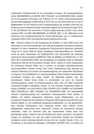 271


erfolgreichere Förderinstrument für die erneuerbaren Energien, die Einspeisevergütung,
einher (BECHBERGER und REICHE 2007; FOUQUET und JOHANSSON 2008). Letztlich
hat die Europäische Kommission ihre Präferenz für ein stärker binnenmarktorientiertes
Quotenmodell aufgegeben (JONES 2010, S. 94 ff.). Bis zum Jahr 2007 hatten sich 19 von 27
Mitgliedstaaten für die Einführung einer Einspeisevergütung als zentralem Instrument der
Förderung von erneuerbaren Energien entschieden (Agentur für Erneuerbare Energien 2010,
S. 18). Die Diffusion des Instruments in Europa erfolgte besonders schnell in den Jahren
zwischen 2002 und 2005 (BECHBERGER und REICHE 2007, S. 34). Mittlerweile ist die
Einführung einer Einspeisevergütung für Onshore-Windenergie auch in Großbritannien
vorgesehen (DECC 2010), das lange das Quotenmodell favorisiert hatte.

269.   Dennoch entstand mit der Novellierung der Richtlinie im Jahre 2008 erneut eine
Kontroverse um die Instrumentenfrage. Zwar hatte die Europäische Kommission inzwischen
Abschied von einem einheitlichen europäischen Förderinstrument genommen, gleichwohl
schlug sie im Januar 2008 ein System handelbarer Ursprungszertifikate vor. Unterstützt
wurde sie dabei insbesondere von EURELECTRIC, dem Dachverband der nationalen
Verbände der Stromwirtschaft (LAMPRECHT 2009; ten BERGE und CROSS 2010, S. 145;
EFET 2007; EURELECTRIC 2008). Die Handelbarkeit von Zertifikaten sollte zur effizienten
Erfüllung der Ziele für die erneuerbaren Energien führen. Länder mit hohen Ausbaukosten
für erneuerbare Energien hätten sich in Ländern mit günstigen Bereitstellungskosten
Ursprungszertifikate einkaufen können. Eine solche Handelslösung stieß allerdings auf
massiven Widerstand von Ländern mit Einspeisevergütung, wie insbesondere Deutschland
und Spanien. Die Handelbarkeit von Ursprungszertifikaten hätte Anbietern kostengünstiger
erneuerbarer      Energien     aus   diesen     Ländern   die    Möglichkeit    geboten,      über   den
internationalen    Handel      höhere   Erlöse    zu   erwirtschaften     als   durch   die    nationale
Einspeisevergütung. Länder mit Einspeisevergütung hätten dann auf relativ kostspielige
erneuerbare Energien zurückgreifen müssen, um ihre nationalen Ausbauziele erfüllen zu
können (LEHNERT und VOLLPRECHT 2009; SCHÖPE 2010; LAUBER und SCHENNER
2009; NILSSON et al. 2009; FOUQUET und JOHANSSON 2008). Die Inkompatibilität
zwischen Einspeisevergütung und handelbaren Ursprungsrechten führte deshalb zu
heftigem   und     letztlich   erfolgreichem     Widerstand     einiger   Mitgliedsländer      und   des
Europäischen Parlaments. Die schließlich im Dezember 2008 angenommene Richtlinie sieht
deshalb lediglich bi- und multilaterale Kooperationsmöglichkeiten vor, die gewährleisten,
dass   nationale    Fördersysteme       nicht    unterlaufen    werden.     Nach   Artikel 6    können
Mitgliedstaaten untereinander einen statistischen Transfer von erneuerbaren Energien
vereinbaren, sofern die nationalen Ziele des exportierenden Landes dabei nicht
beeinträchtigt werden. Weiterhin sieht die Richtlinie den Import „physischer“ erneuerbarer
Energie aus Drittstaaten vor (was den Import erneuerbarer Energien aus Nordafrika
ermöglichen würde), allerdings erstreckt sich dies nicht auf „virtuelle“ Importe in Form von
Investitionen in erneuerbare Energieträger in Drittstaaten (SCHÖPE 2010). Im Hinblick auf
 