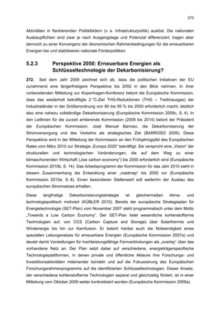 273


Aktivitäten in flankierenden Politikfeldern (v. a. Infrastrukturpolitik) auslöst. Die nationalen
Ausbaupflichten sind zwar je nach Ausgangslage und Potenzial differenziert, tragen aber
dennoch zu einer Konvergenz der ökonomischen Rahmenbedingungen für die erneuerbaren
Energien bei und stabilisieren nationale Förderpolitiken.


5.2.3           Perspektive 2050: Erneuerbare Energien als
                Schlüsseltechnologie der Dekarbonisierung?
272.    Seit dem Jahr 2009 zeichnet sich ab, dass die politischen Initiativen der EU
zunehmend eine längerfristigere Perspektive bis 2050 in den Blick nehmen. In ihrer
vorbereitenden Mitteilung zur Kopenhagen-Konferenz betont die Europäische Kommission,
dass das wiederholt bekräftigte 2 °C-Ziel THG-Reduktionen (THG – Treibhausgas) der
Industrieländer in der Größenordnung von 80 bis 95 % bis 2050 erforderlich macht, letztlich
also eine nahezu vollständige Dekarbonisierung (Europäische Kommission 2009c, S. 4). In
den Leitlinien für die zurzeit amtierende Kommission (2009 bis 2014) betont der Präsident
der    Europäischen      Kommission,   José   Manuel    Barroso,     die   Dekarbonisierung    der
Stromversorgung und des Verkehrs als strategisches Ziel (BARROSO 2009). Diese
Perspektive wird in der Mitteilung der Kommission an den Frühjahrsgipfel des Europäischen
Rates vom März 2010 zur Strategie „Europa 2020“ bekräftigt. Sie verspricht eine „Vision“ der
strukturellen   und      technologischen   Veränderungen,      die   auf   dem   Weg   zu     einer
klimaschonenden Wirtschaft („low carbon economy“) bis 2050 erforderlich sind (Europäische
Kommission 2010b, S. 14). Das Arbeitsprogramm der Kommission für das Jahr 2010 sieht in
diesem Zusammenhang die Entwicklung einer „roadmap“ bis 2050 vor (Europäische
Kommission 2010a, S. 8). Einen besonderen Stellenwert soll weiterhin der Ausbau des
europäischen Stromnetzes erhalten.

Diese     langfristige     Dekarbonisierungsstrategie    ist     gleichermaßen     klima-      und
technologiepolitisch motiviert (KÜBLER 2010). Bereits der europäische Strategieplan für
Energietechnologie (SET-Plan) vom November 2007 steht programmatisch unter dem Motto
„Towards a Low Carbon Economy“. Der SET-Plan listet wesentliche kohlenstoffarme
Technologien auf, von CCS (Carbon Capture and Storage) über Solarthermie und
Windenergie bis hin zur Kernfusion. Er betont hierbei auch die Notwendigkeit eines
speziellen Leitungsnetzes für erneuerbare Energien (Europäische Kommission 2007a) und
deutet damit Vorstellungen für hochleistungsfähige Fernverbindungen als „overlay“ über das
vorhandene Netz an. Der Plan setzt dabei auf verschiedene, energieträgerspezifische
Technologieplattformen, in denen private und öffentliche Akteure ihre Forschungs- und
Investitionsaktivitäten miteinander bündeln und auf die Fokussierung des Europäischen
Forschungsrahmenprogramms auf die identifizierten Schlüsseltechnologien. Dieser Ansatz,
der verschiedene kohlenstoffarme Technologien separat und gleichzeitig fördert, ist in einer
Mitteilung vom Oktober 2009 weiter konkretisiert worden (Europäische Kommission 2009a).
 