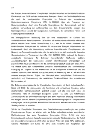 274


Der Ausbau „kohlendioxidarmer“ Energieträger zielt gleichermaßen auf die Unterstützung der
Kernenergie, von CCS und der erneuerbaren Energien. Sowohl die Technologieförderung
als   auch    die    bereitgestellten      Finanzmittel      im     Rahmen       des         europäischen
Konjunkturprogramms        (Verordnung      (EG)      Nr. 663/2009     über     ein        Programm   zur
Konjunkturbelebung durch eine finanzielle Unterstützung der Gemeinschaft) und der
geplanten Verwendung der Auktionserlöse aus dem Emissionshandel belegen den
technologieoffenen Ansatz der Europäischen Kommission, der vorhandene Förder- und
Forschungsmittel breit streut.

Die   energiepolitische      Bedeutung     der     EU    wird     insbesondere        im    Kontext   des
Stromnetzausbaus weiter zunehmen. Der Ausbau der transeuropäischen Netze erfreut sich
gerade deshalb einer breiten Unterstützung (s. o.), weil er im vitalen Interesse aller
konkurrierenden Energieträger ist: während für erneuerbare Energien insbesondere der
Lastausgleich durch die Verkoppelung entfernter intermittierender Energiequellen, die
Nutzung von Pumpspeicherpotenzialen oder die Verbindung von weit auseinander liegenden
Gunststandorten im Vordergrund steht (Tz. 232; CZISCH 2009), bedeutet die bessere
europäische     Vernetzung          für   Betreiber      konventioneller      Kraftwerke         stabilere
Absatzbedingungen      bei       wachsenden      Anteilen   intermittierender     Energieträger       und
gegebenenfalls neue Exportchancen für die Atomenergie (PELLION 2008; ECF et al. 2010).
Sie mildert damit den Systemkonflikt zwischen intermittierender und konventioneller
Erzeugung ab. Zugleich ist der Netzausbau für die Europäische Kommission und die
anderen supranationalen Akteure von großer politischer Bedeutung, weil er, wie kaum ein
anderes energiepolitisches Projekt, den Mehrwert eines europäischen Politikansatzes
verdeutlicht und Voraussetzung der praktischen Funktionsfähigkeit des europäischen
Binnenmarktes ist.

Die Dekarbonisierungsagenda der Europäischen Kommission ist damit technologieoffen.
Kohle mit CCS, die Atomenergie, die Kernfusion und erneuerbare Energien sollen
gleichermaßen technologiepolitisch gefördert werden und alle eine noch näher zu
definierende Rolle im zukünftigen Energiemix spielen (Tz. 320). Die mittelfristigen
Auswirkungen für die erneuerbaren Energien sind damit noch nicht eindeutig abzuschätzen
und hängen von der weiteren Ausgestaltung der Rahmenbedingungen ab. Entsprechende
Festlegungen der Europäischen Kommission sind erst nach Redaktionsschluss für dieses
Sondergutachten zu erwarten.

Würde die Europäische Kommission den Dekarbonisierungssvorstellungen der großen
Energieversorger folgen, so würden sich als Folge technologieneutraler europäischer
Marktinstrumente     (so     auch     Europäische       Kommission     2010c,     S. 14),      wie    dem
Emissionshandel und dem Auslaufen gesonderter nationaler Förderprogramme, der Anteil
der erneuerbaren Energien ab 2030 eher auf einem Anteil von circa 40 % stabilisieren,
während    Atomstrom       und    Kohle   mit    CCS     auch     weiterhin   den      Hauptanteil    der
 