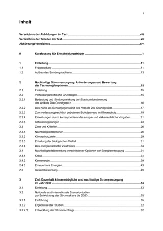 i


Inhalt

Verzeichnis der Abbildungen im Text ...............................................................................................viii
Verzeichnis der Tabellen im Text........................................................................................................xii
Abkürzungsverzeichnis ......................................................................................................................xiv


0                Kurzfassung für Entscheidungsträger ............................................................................1


1                Einleitung..........................................................................................................................11
1.1              Fragestellung .....................................................................................................................11
1.2              Aufbau des Sondergutachtens...........................................................................................13


2                Nachhaltige Stromversorgung: Anforderungen und Bewertung
                 der Technologieoptionen ................................................................................................15
2.1              Einleitung ...........................................................................................................................15
2.2              Verfassungsrechtliche Grundlagen....................................................................................15
2.2.1            Bedeutung und Bindungswirkung der Staatszielbestimmung
                 des Artikels 20a Grundgesetz............................................................................................16
2.2.2            Das Klima als Schutzgegenstand des Artikels 20a Grundgesetz......................................17
2.2.3            Zum verfassungsrechtlich gebotenen Schutzniveau im Klimaschutz................................19
2.2.4            Einwirkungen durch korrespondierende europa- und völkerrechtliche Vorgaben.............21
2.2.5            Schlussfolgerungen ...........................................................................................................23
2.3              Ziele und Kriterien..............................................................................................................26
2.3.1            Nachhaltigkeitskriterien......................................................................................................26
2.3.2            Klimaschutzziele ................................................................................................................29
2.3.3            Erhaltung der biologischen Vielfalt ....................................................................................31
2.3.4            Das energiepolitische Zieldreieck ......................................................................................33
2.4              Nachhaltigkeitsbewertung verschiedener Optionen der Energieerzeugung .....................34
2.4.1            Kohle ..................................................................................................................................34
2.4.2            Kernenergie........................................................................................................................39
2.4.3            Erneuerbare Energien........................................................................................................43
2.5              Gesamtbewertung..............................................................................................................49


3                Ziel: Dauerhaft klimaverträgliche und nachhaltige Stromversorgung
                 im Jahr 2050 .....................................................................................................................53
3.1              Einleitung ...........................................................................................................................53
3.2              Nationale und internationale Szenariostudien
                 zur Entwicklung des Stromsektors bis 2050 ......................................................................55
3.2.1            Einführung..........................................................................................................................55
3.2.2            Ergebnisse der Studien......................................................................................................62
3.2.2.1          Entwicklung der Stromnachfrage .......................................................................................62
 