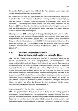 281


Ein zweites Maßnahmenpaket, das 2008 auf den Weg gebracht wurde, setzte den
Schwerpunkt auf Energieeffizienzverbesserungen.

Mit diesem Reduktionsziel und dem umfänglichen Maßnahmenpaket nahm Deutschland
innerhalb der EU eine Vorreiterrolle ein. Das Programm bringt die Erkenntnis zum Ausdruck,
dass es Impulse in mehreren klimaschutzrelevanten Energiesparten bedarf, damit die
deutschen CO2-Minderungsziele erreicht werden. Das IEKP wurde angesichts der im
Dezember 2007 bevorstehenden Klimakonferenz auf Bali mit hohem Tempo erarbeitet und in
den Bundestag eingebracht. Der Klimaschutz erhielt dabei eine zuvor kaum gekannte
Aufmerksamkeit in der politischen Agenda.

Allerdings wurde im IEKP auch festgelegt, dass „grundlastfähige Energiequellen“ – Kohle-
und Kernenergie – zur deutschen Energieversorgung beitragen sollen. Zudem sollen mehr
Energieeffizienz und Kraft-Wärme-Kopplung (KWK), ein weiterer Ausbau erneuerbarer
Energien, effiziente Kohlekraftwerke sowie die CCS-Technologie berücksichtigt werden. Eine
verstärkte Förderung der CCS-Technologie sowie die Schaffung eines diesbezüglichen
rechtlichen Rahmens wurden konkret vereinbart (Bundesregierung 2007, S. 13 f.; HIRSCHL
2008, S. 174 f.).


5.3.3          Aktuelle Akteurskoalitionen und
               Dekarbonisierungsstrategien auf nationaler Ebene
275.     Mit der Entwicklung der erneuerbaren Energien in Deutschland werden derzeit
sowohl     Klimaschutzziele   als   auch    energiepolitische,   arbeitsmarktpolitische   und
industriepolitische Ziele verknüpft. Sowohl die Windenergie als auch die Stromerzeugung
aus Biogas und die PV haben dynamische Expansionsphasen durchlaufen, in denen das
ingenieurtechnische Know-how differenziert, die Leistungsfähigkeit der Technologien erhöht
und die Wirtschaftlichkeit verbessert wurden. Aus der Entwicklung der letzten Jahrzehnte
sind mehrere international wettbewerbsfähige Branchen hervorgegangen, die selbst in der
aktuellen, wirtschaftlich kritischen Phase wachsen. Ob die Entwicklungen in den kommenden
Jahrzehnten zu durchgreifenden Systemveränderungen führen werden und ob sich die
erneuerbaren Energien als dominantes technisch-ökonomisches Paradigma durchsetzen
können, ist jedoch noch offen. Die Chancen für einen strukturellen Wandel hängen
maßgeblich von der aktuellen politischen Rahmensetzung ab.


Asymmetrische Struktur der Interessenkoalitionen
276.     Die gesellschaftlichen Akteure lassen sich in Bezug auf ihre Haltung gegenüber
erneuerbaren Energien bestimmten Interessenkoalitionen zuordnen, innerhalb derer sich
jedoch in den letzten Jahren auch Verschiebungen von Akteursinteressen feststellen lassen.
Nach wie vor bestehen starke und schwer überbrückbare Gegensätze zwischen den
Befürwortern eines schnellen Ausbaus erneuerbarer Energien im Strombereich und den
 